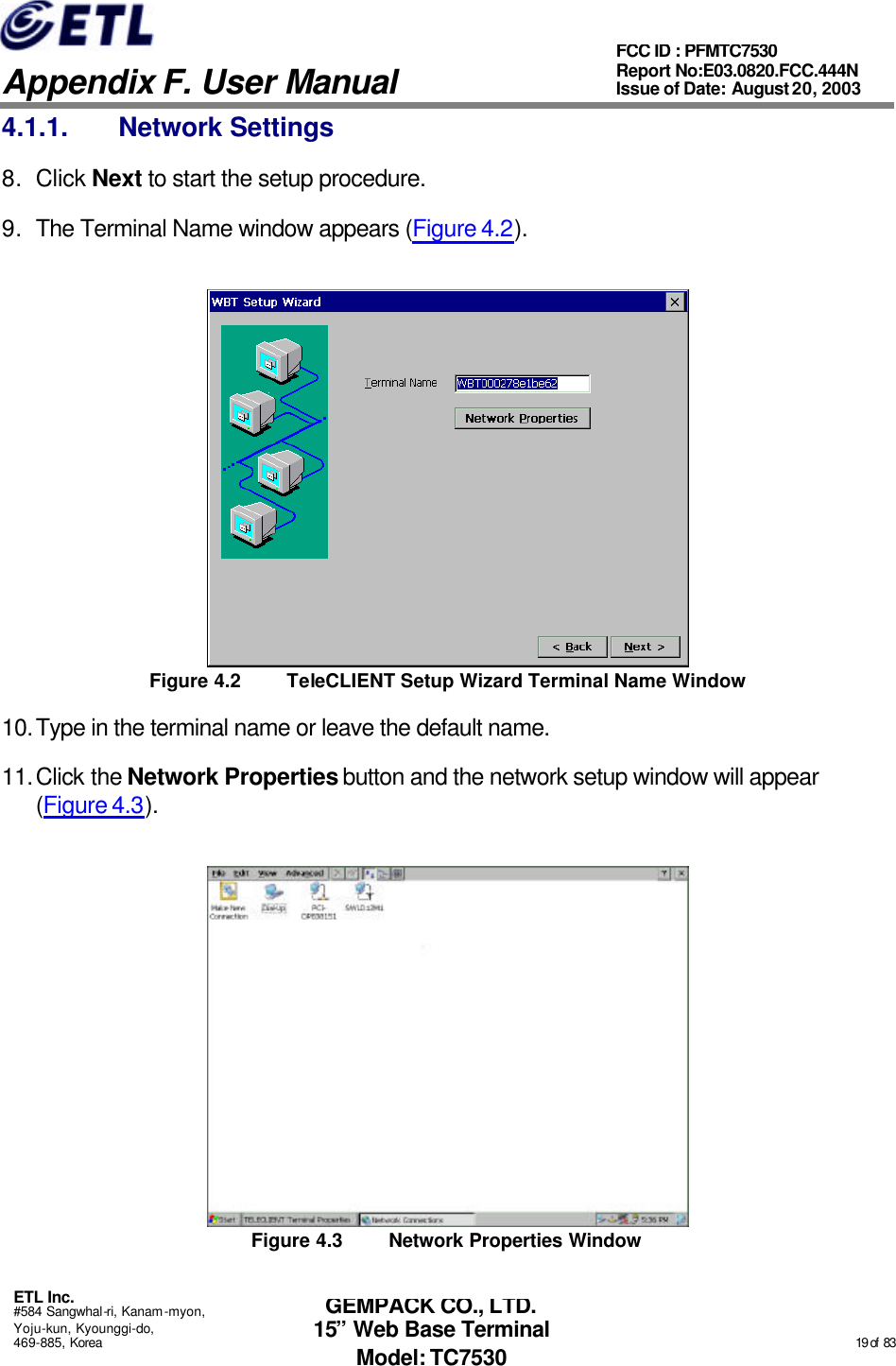   Appendix F. User Manual ETL Inc. #584 Sangwhal-ri, Kanam-myon, Yoju-kun, Kyounggi-do, 469-885, Korea                                                                                                                                                                                                  19 of  83 FCC ID : PFMTC7530 Report No:E03.0820.FCC.444N  Issue of Date: August 20, 2003 GEMPACK CO., LTD. 15” Web Base Terminal Model: TC7530 4.1.1. Network Settings 8. Click Next to start the setup procedure. 9. The Terminal Name window appears (Figure 4.2).  Figure 4.2 TeleCLIENT Setup Wizard Terminal Name Window 10. Type in the terminal name or leave the default name. 11. Click the Network Properties button and the network setup window will appear (Figure 4.3).  Figure 4.3 Network Properties Window 