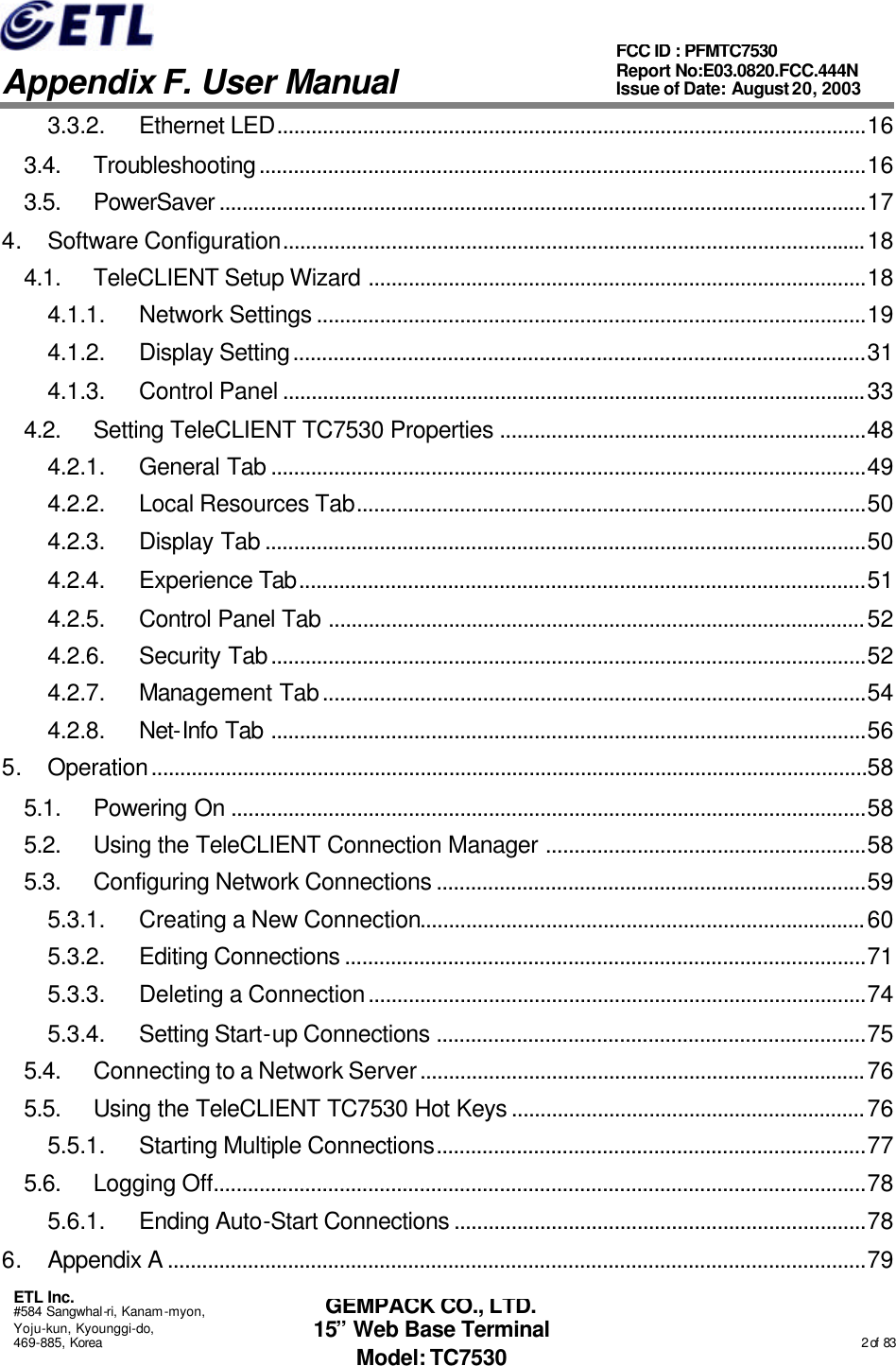   Appendix F. User Manual ETL Inc. #584 Sangwhal-ri, Kanam-myon, Yoju-kun, Kyounggi-do, 469-885, Korea                                                                                                                                                                                                  2 of  83 FCC ID : PFMTC7530 Report No:E03.0820.FCC.444N  Issue of Date: August 20, 2003 GEMPACK CO., LTD. 15” Web Base Terminal Model: TC7530 3.3.2. Ethernet LED.......................................................................................................16 3.4. Troubleshooting..........................................................................................................16 3.5. PowerSaver .................................................................................................................17 4. Software Configuration......................................................................................................18 4.1. TeleCLIENT Setup Wizard .......................................................................................18 4.1.1. Network Settings ................................................................................................19 4.1.2. Display Setting....................................................................................................31 4.1.3. Control Panel ......................................................................................................33 4.2. Setting TeleCLIENT TC7530 Properties ................................................................48 4.2.1. General Tab ........................................................................................................49 4.2.2. Local Resources Tab.........................................................................................50 4.2.3. Display Tab .........................................................................................................50 4.2.4. Experience Tab...................................................................................................51 4.2.5. Control Panel Tab ..............................................................................................52 4.2.6. Security Tab........................................................................................................52 4.2.7. Management Tab...............................................................................................54 4.2.8. Net-Info Tab ........................................................................................................56 5. Operation.............................................................................................................................58 5.1. Powering On ...............................................................................................................58 5.2. Using the TeleCLIENT Connection Manager ........................................................58 5.3. Configuring Network Connections ...........................................................................59 5.3.1. Creating a New Connection..............................................................................60 5.3.2. Editing Connections ...........................................................................................71 5.3.3. Deleting a Connection.......................................................................................74 5.3.4. Setting Start-up Connections ...........................................................................75 5.4. Connecting to a Network Server..............................................................................76 5.5. Using the TeleCLIENT TC7530 Hot Keys ..............................................................76 5.5.1. Starting Multiple Connections...........................................................................77 5.6. Logging Off..................................................................................................................78 5.6.1. Ending Auto-Start Connections ........................................................................78 6. Appendix A ..........................................................................................................................79 