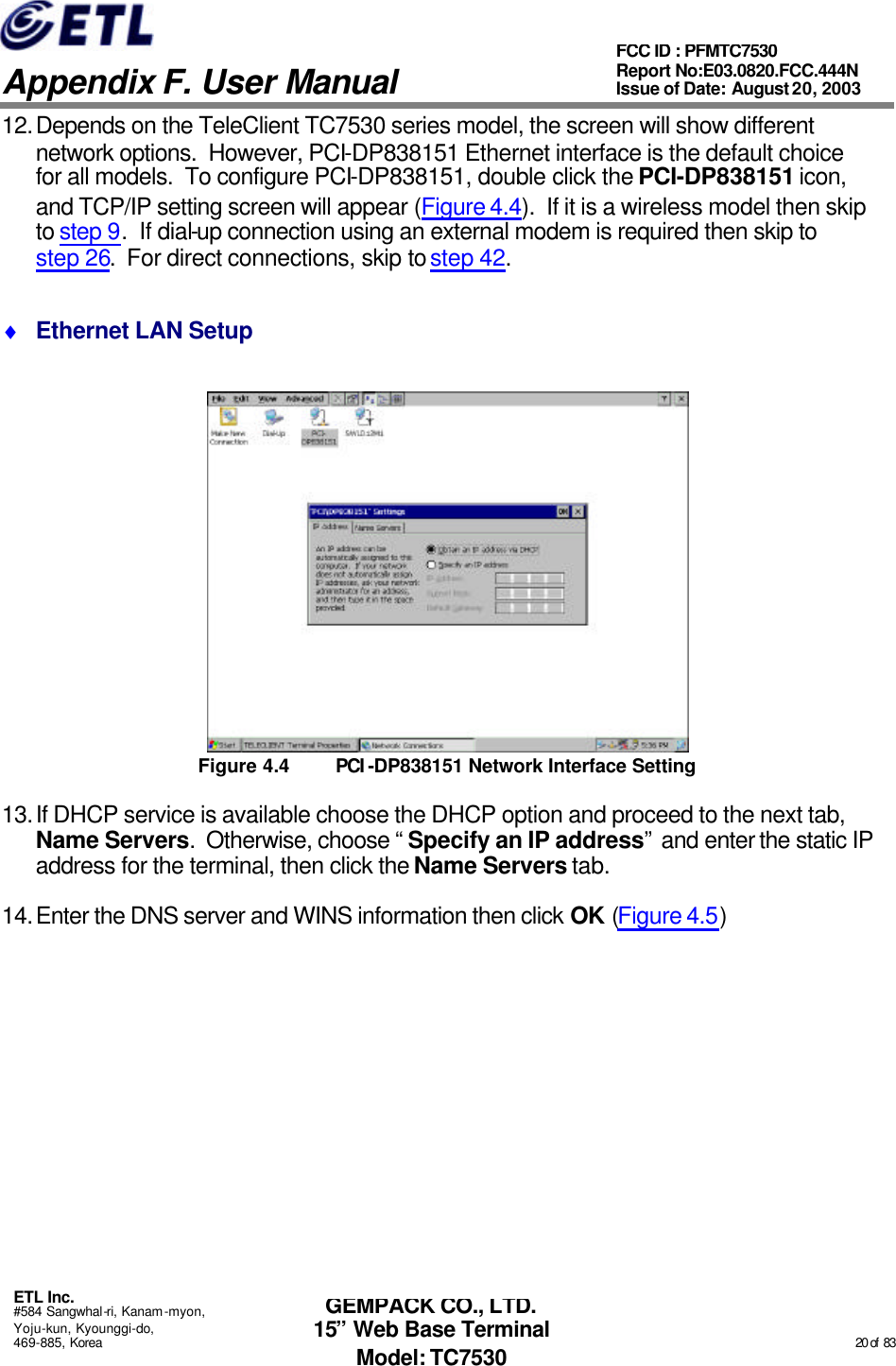   Appendix F. User Manual ETL Inc. #584 Sangwhal-ri, Kanam-myon, Yoju-kun, Kyounggi-do, 469-885, Korea                                                                                                                                                                                                  20 of  83 FCC ID : PFMTC7530 Report No:E03.0820.FCC.444N  Issue of Date: August 20, 2003 GEMPACK CO., LTD. 15” Web Base Terminal Model: TC7530 12. Depends on the TeleClient TC7530 series model, the screen will show different network options.  However, PCI-DP838151 Ethernet interface is the default choice for all models.  To configure PCI-DP838151, double click the PCI-DP838151 icon, and TCP/IP setting screen will appear (Figure 4.4).  If it is a wireless model then skip to step 9.  If dial-up connection using an external modem is required then skip to step 26.  For direct connections, skip to step 42. ♦ Ethernet LAN Setup  Figure 4.4 PCI -DP838151 Network Interface Setting 13. If DHCP service is available choose the DHCP option and proceed to the next tab, Name Servers.  Otherwise, choose “Specify an IP address” and enter the static IP address for the terminal, then click the Name Servers tab. 14. Enter the DNS server and WINS information then click OK (Figure 4.5) 