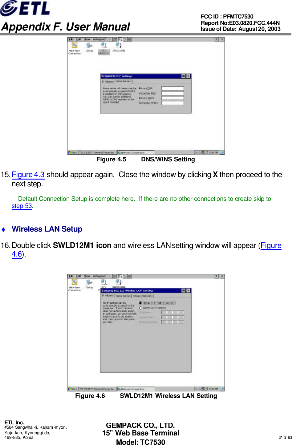   Appendix F. User Manual ETL Inc. #584 Sangwhal-ri, Kanam-myon, Yoju-kun, Kyounggi-do, 469-885, Korea                                                                                                                                                                                                  21 of  83 FCC ID : PFMTC7530 Report No:E03.0820.FCC.444N  Issue of Date: August 20, 2003 GEMPACK CO., LTD. 15” Web Base Terminal Model: TC7530  Figure 4.5 DNS/WINS Setting 15. Figure 4.3 should appear again.  Close the window by clicking X then proceed to the next step.  Default Connection Setup is complete here.  If there are no other connections to create skip to step 53. ♦ Wireless LAN Setup 16. Double click SWLD12M1 icon and wireless LAN setting window will appear (Figure 4.6).  Figure 4.6 SWLD12M1 Wireless LAN Setting 