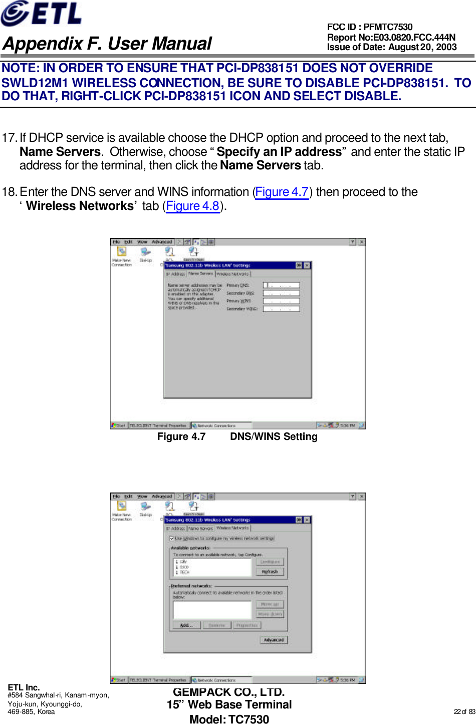   Appendix F. User Manual ETL Inc. #584 Sangwhal-ri, Kanam-myon, Yoju-kun, Kyounggi-do, 469-885, Korea                                                                                                                                                                                                  22 of  83 FCC ID : PFMTC7530 Report No:E03.0820.FCC.444N  Issue of Date: August 20, 2003 GEMPACK CO., LTD. 15” Web Base Terminal Model: TC7530 NOTE: IN ORDER TO ENSURE THAT PCI-DP838151 DOES NOT OVERRIDE SWLD12M1 WIRELESS CONNECTION, BE SURE TO DISABLE PCI-DP838151.  TO DO THAT, RIGHT-CLICK PCI-DP838151 ICON AND SELECT DISABLE. 17. If DHCP service is available choose the DHCP option and proceed to the next tab, Name Servers.  Otherwise, choose “Specify an IP address” and enter the static IP address for the terminal, then click the Name Servers tab. 18. Enter the DNS server and WINS information (Figure 4.7) then proceed to the ‘Wireless Networks’ tab (Figure 4.8).  Figure 4.7 DNS/WINS Setting   