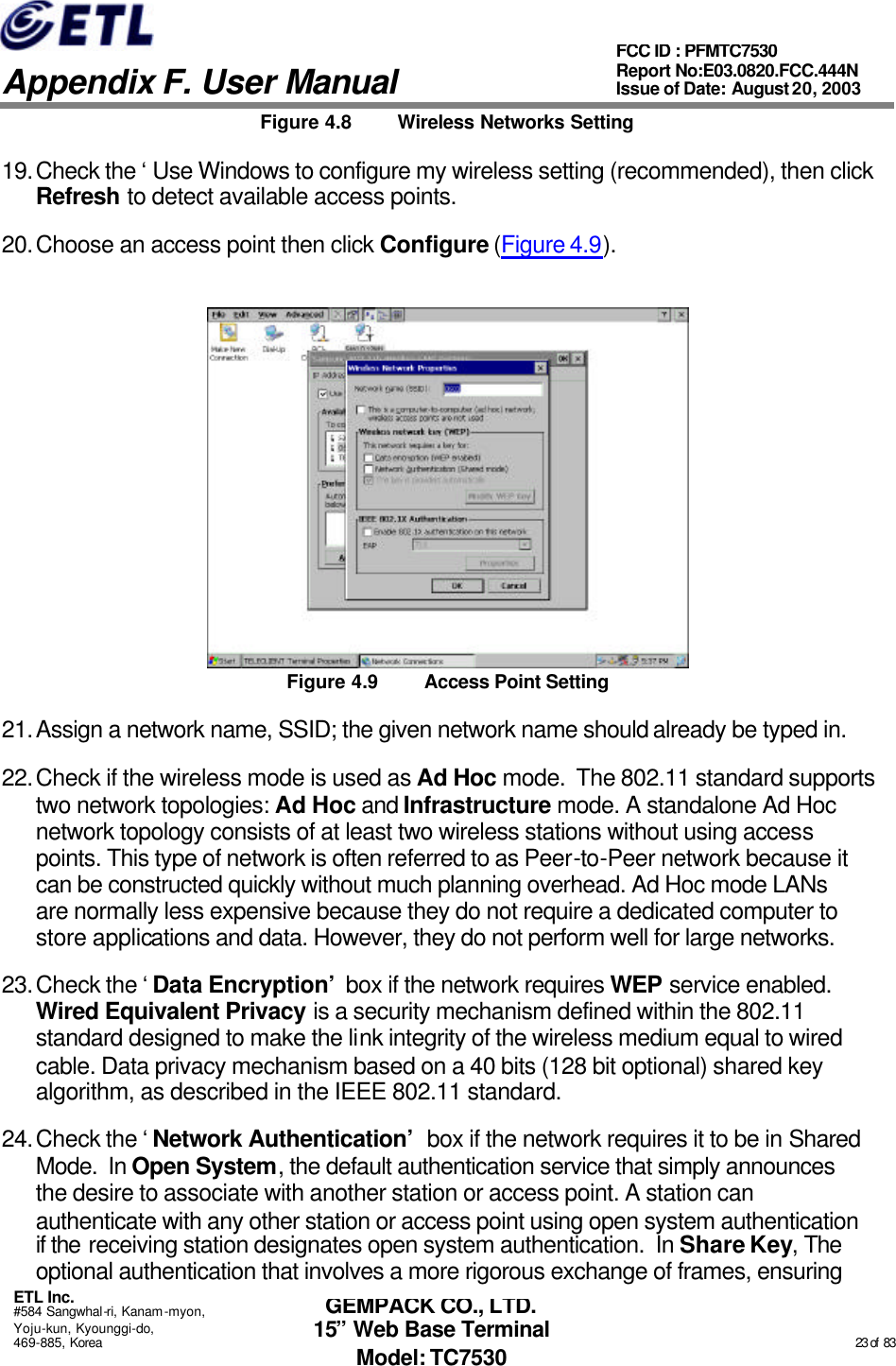   Appendix F. User Manual ETL Inc. #584 Sangwhal-ri, Kanam-myon, Yoju-kun, Kyounggi-do, 469-885, Korea                                                                                                                                                                                                  23 of  83 FCC ID : PFMTC7530 Report No:E03.0820.FCC.444N  Issue of Date: August 20, 2003 GEMPACK CO., LTD. 15” Web Base Terminal Model: TC7530 Figure 4.8 Wireless Networks Setting 19. Check the ‘Use Windows to configure my wireless setting (recommended), then click Refresh to detect available access points. 20. Choose an access point then click Configure (Figure 4.9).  Figure 4.9 Access Point Setting 21. Assign a network name, SSID; the given network name should already be typed in. 22. Check if the wireless mode is used as Ad Hoc mode.  The 802.11 standard supports two network topologies: Ad Hoc and Infrastructure mode. A standalone Ad Hoc network topology consists of at least two wireless stations without using access points. This type of network is often referred to as Peer-to-Peer network because it can be constructed quickly without much planning overhead. Ad Hoc mode LANs are normally less expensive because they do not require a dedicated computer to store applications and data. However, they do not perform well for large networks. 23. Check the ‘Data Encryption’ box if the network requires WEP service enabled.  Wired Equivalent Privacy is a security mechanism defined within the 802.11 standard designed to make the link integrity of the wireless medium equal to wired cable. Data privacy mechanism based on a 40 bits (128 bit optional) shared key algorithm, as described in the IEEE 802.11 standard. 24. Check the ‘Network Authentication’ box if the network requires it to be in Shared Mode.  In Open System, the default authentication service that simply announces the desire to associate with another station or access point. A station can authenticate with any other station or access point using open system authentication if the receiving station designates open system authentication.  In Share Key, The optional authentication that involves a more rigorous exchange of frames, ensuring 