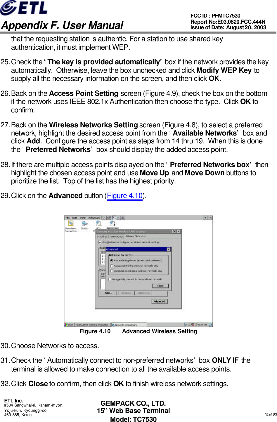   Appendix F. User Manual ETL Inc. #584 Sangwhal-ri, Kanam-myon, Yoju-kun, Kyounggi-do, 469-885, Korea                                                                                                                                                                                                  24 of  83 FCC ID : PFMTC7530 Report No:E03.0820.FCC.444N  Issue of Date: August 20, 2003 GEMPACK CO., LTD. 15” Web Base Terminal Model: TC7530 that the requesting station is authentic. For a station to use shared key authentication, it must implement WEP. 25. Check the ‘The key is provided automatically’ box if the network provides the key automatically.  Otherwise, leave the box unchecked and click Modify WEP Key to supply all the necessary information on the screen, and then click OK. 26. Back on the Access Point Setting screen (Figure 4.9), check the box on the bottom if the network uses IEEE 802.1x Authentication then choose the type.  Click OK to confirm. 27. Back on the Wireless Networks Setting screen (Figure 4.8), to select a preferred network, highlight the desired access point from the ‘Available Networks’ box and click Add.  Configure the access point as steps from 14 thru 19.  When this is done the ‘Preferred Networks’ box should display the added access point. 28. If there are multiple access points displayed on the ‘Preferred Networks box’ then highlight the chosen access point and use Move Up and Move Down buttons to prioritize the list.  Top of the list has the highest priority. 29. Click on the Advanced button (Figure 4.10).  Figure 4.10 Advanced Wireless Setting 30. Choose Networks to access. 31. Check the ‘Automatically connect to non-preferred networks’ box ONLY IF the terminal is allowed to make connection to all the available access points. 32. Click Close to confirm, then click OK to finish wireless network settings. 