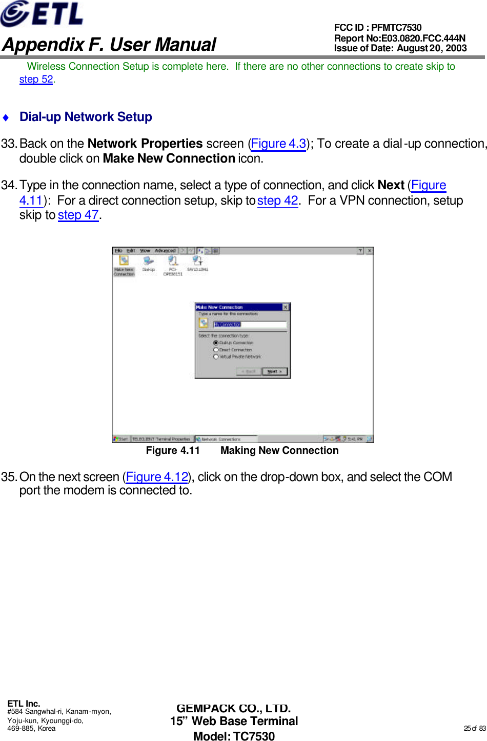   Appendix F. User Manual ETL Inc. #584 Sangwhal-ri, Kanam-myon, Yoju-kun, Kyounggi-do, 469-885, Korea                                                                                                                                                                                                  25 of  83 FCC ID : PFMTC7530 Report No:E03.0820.FCC.444N  Issue of Date: August 20, 2003 GEMPACK CO., LTD. 15” Web Base Terminal Model: TC7530 Wireless Connection Setup is complete here.  If there are no other connections to create skip to step 52. ♦ Dial-up Network Setup 33. Back on the Network Properties screen (Figure 4.3); To create a dial-up connection, double click on Make New Connection icon. 34. Type in the connection name, select a type of connection, and click Next (Figure 4.11):  For a direct connection setup, skip to step 42.  For a VPN connection, setup skip to step 47.  Figure 4.11 Making New Connection 35. On the next screen (Figure 4.12), click on the drop-down box, and select the COM port the modem is connected to. 