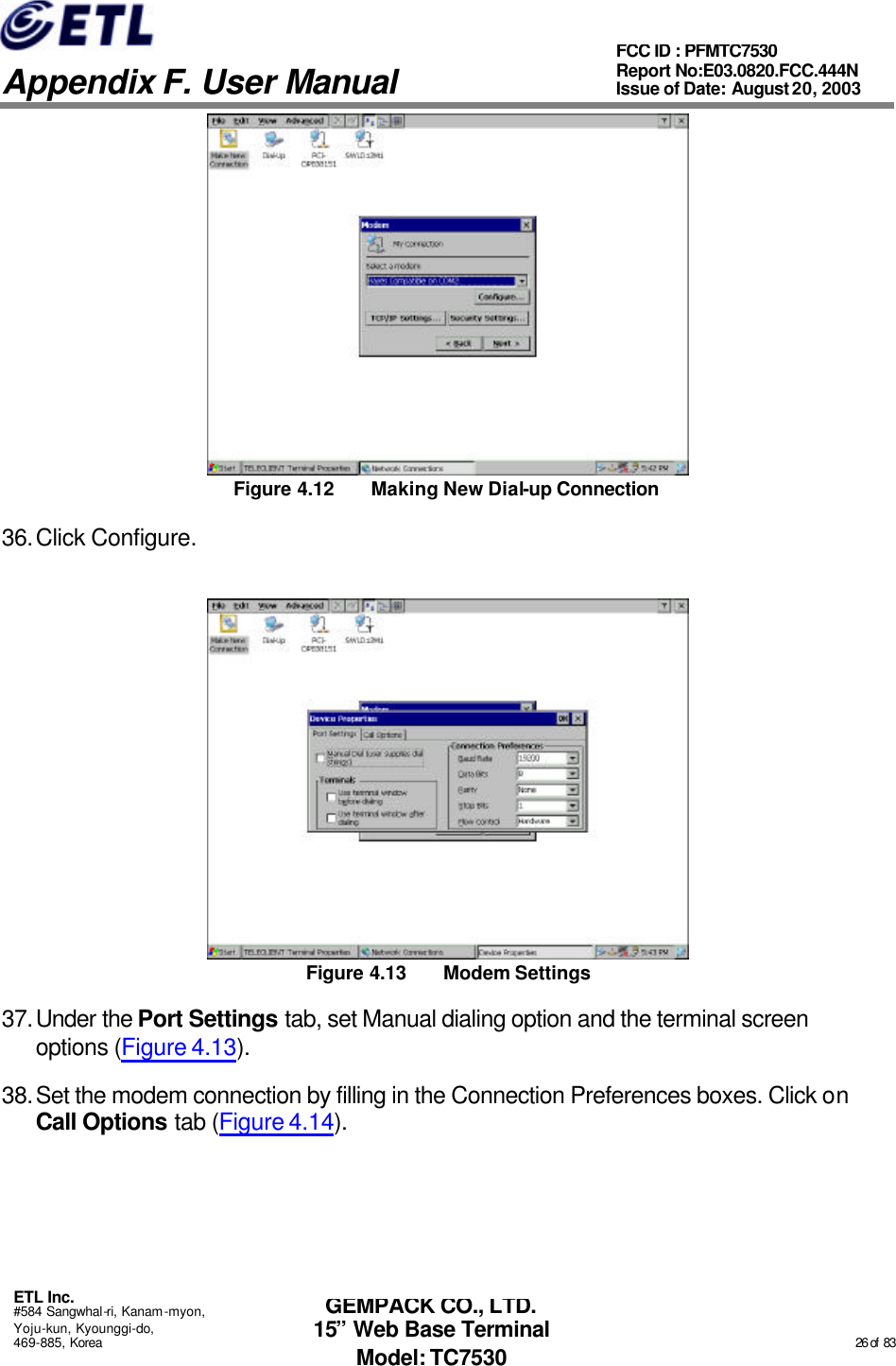   Appendix F. User Manual ETL Inc. #584 Sangwhal-ri, Kanam-myon, Yoju-kun, Kyounggi-do, 469-885, Korea                                                                                                                                                                                                  26 of  83 FCC ID : PFMTC7530 Report No:E03.0820.FCC.444N  Issue of Date: August 20, 2003 GEMPACK CO., LTD. 15” Web Base Terminal Model: TC7530  Figure 4.12 Making New Dial-up Connection 36. Click Configure.  Figure 4.13 Modem Settings 37. Under the Port Settings tab, set Manual dialing option and the terminal screen options (Figure 4.13). 38. Set the modem connection by filling in the Connection Preferences boxes. Click on Call Options tab (Figure 4.14). 