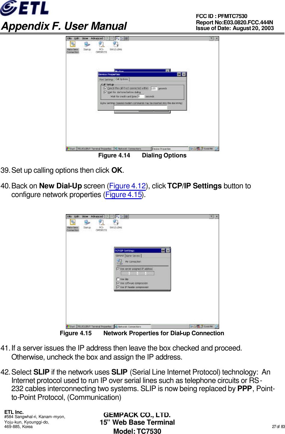   Appendix F. User Manual ETL Inc. #584 Sangwhal-ri, Kanam-myon, Yoju-kun, Kyounggi-do, 469-885, Korea                                                                                                                                                                                                  27 of  83 FCC ID : PFMTC7530 Report No:E03.0820.FCC.444N  Issue of Date: August 20, 2003 GEMPACK CO., LTD. 15” Web Base Terminal Model: TC7530  Figure 4.14 Dialing Options 39. Set up calling options then click OK. 40. Back on New Dial-Up screen (Figure 4.12), click TCP/IP Settings button to configure network properties (Figure 4.15).  Figure 4.15 Network Properties for Dial-up Connection 41. If a server issues the IP address then leave the box checked and proceed.  Otherwise, uncheck the box and assign the IP address. 42. Select SLIP if the network uses SLIP (Serial Line Internet Protocol) technology:  An Internet protocol used to run IP over serial lines such as telephone circuits or RS-232 cables interconnecting two systems. SLIP is now being replaced by PPP, Point-to-Point Protocol, (Communication) 