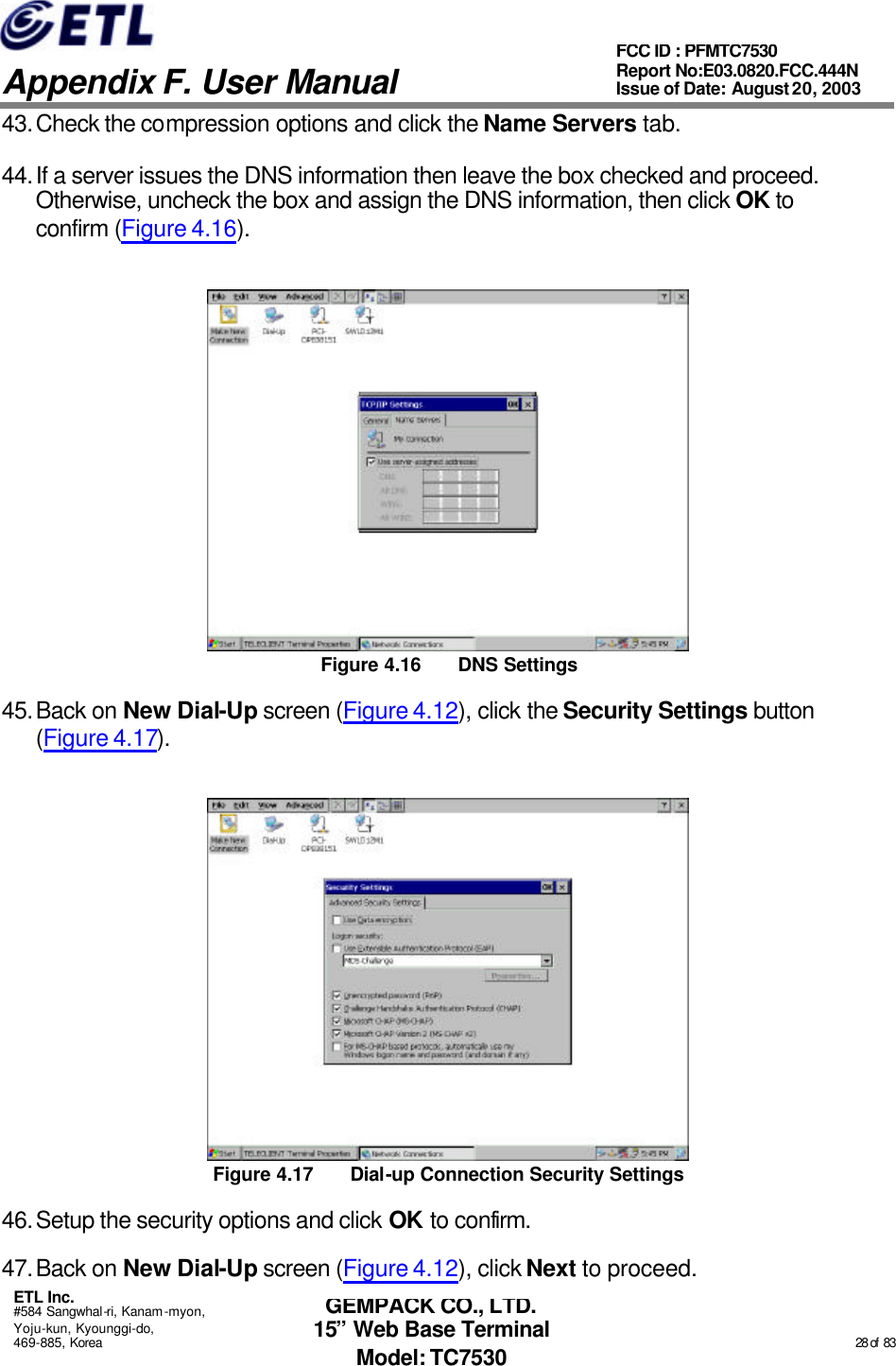   Appendix F. User Manual ETL Inc. #584 Sangwhal-ri, Kanam-myon, Yoju-kun, Kyounggi-do, 469-885, Korea                                                                                                                                                                                                  28 of  83 FCC ID : PFMTC7530 Report No:E03.0820.FCC.444N  Issue of Date: August 20, 2003 GEMPACK CO., LTD. 15” Web Base Terminal Model: TC7530 43. Check the compression options and click the Name Servers tab. 44. If a server issues the DNS information then leave the box checked and proceed.  Otherwise, uncheck the box and assign the DNS information, then click OK to confirm (Figure 4.16).  Figure 4.16 DNS Settings 45. Back on New Dial-Up screen (Figure 4.12), click the Security Settings button (Figure 4.17).  Figure 4.17 Dial-up Connection Security Settings 46. Setup the security options and click OK to confirm. 47. Back on New Dial-Up screen (Figure 4.12), click Next to proceed. 