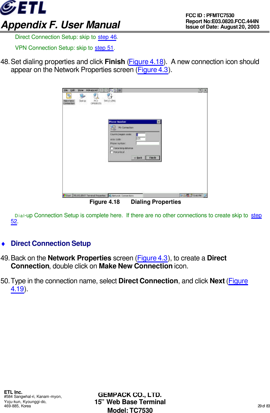   Appendix F. User Manual ETL Inc. #584 Sangwhal-ri, Kanam-myon, Yoju-kun, Kyounggi-do, 469-885, Korea                                                                                                                                                                                                  29 of  83 FCC ID : PFMTC7530 Report No:E03.0820.FCC.444N  Issue of Date: August 20, 2003 GEMPACK CO., LTD. 15” Web Base Terminal Model: TC7530 Direct Connection Setup: skip to step 46. VPN Connection Setup: skip to step 51. 48. Set dialing properties and click Finish (Figure 4.18).  A new connection icon should appear on the Network Properties screen (Figure 4.3).  Figure 4.18 Dialing Properties Dial-up Connection Setup is complete here.  If there are no other connections to create skip to  step 52. ♦ Direct Connection Setup 49. Back on the Network Properties screen (Figure 4.3), to create a Direct Connection, double click on Make New Connection icon. 50. Type in the connection name, select Direct Connection, and click Next (Figure 4.19). 