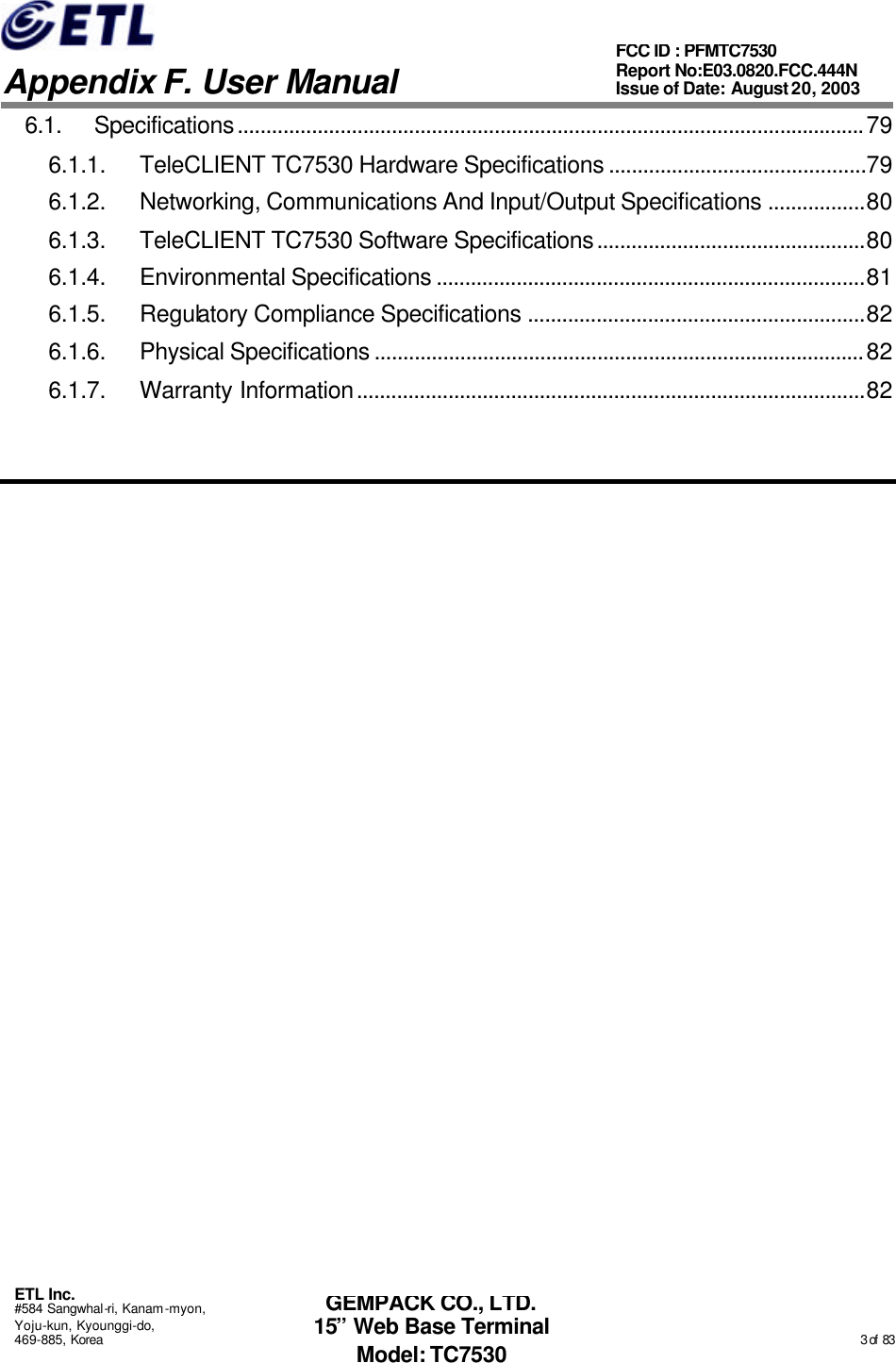   Appendix F. User Manual ETL Inc. #584 Sangwhal-ri, Kanam-myon, Yoju-kun, Kyounggi-do, 469-885, Korea                                                                                                                                                                                                  3 of  83 FCC ID : PFMTC7530 Report No:E03.0820.FCC.444N  Issue of Date: August 20, 2003 GEMPACK CO., LTD. 15” Web Base Terminal Model: TC7530 6.1. Specifications..............................................................................................................79 6.1.1. TeleCLIENT TC7530 Hardware Specifications .............................................79 6.1.2. Networking, Communications And Input/Output Specifications .................80 6.1.3. TeleCLIENT TC7530 Software Specifications...............................................80 6.1.4. Environmental Specifications ...........................................................................81 6.1.5. Regulatory Compliance Specifications ...........................................................82 6.1.6. Physical Specifications ......................................................................................82 6.1.7. Warranty Information.........................................................................................82   