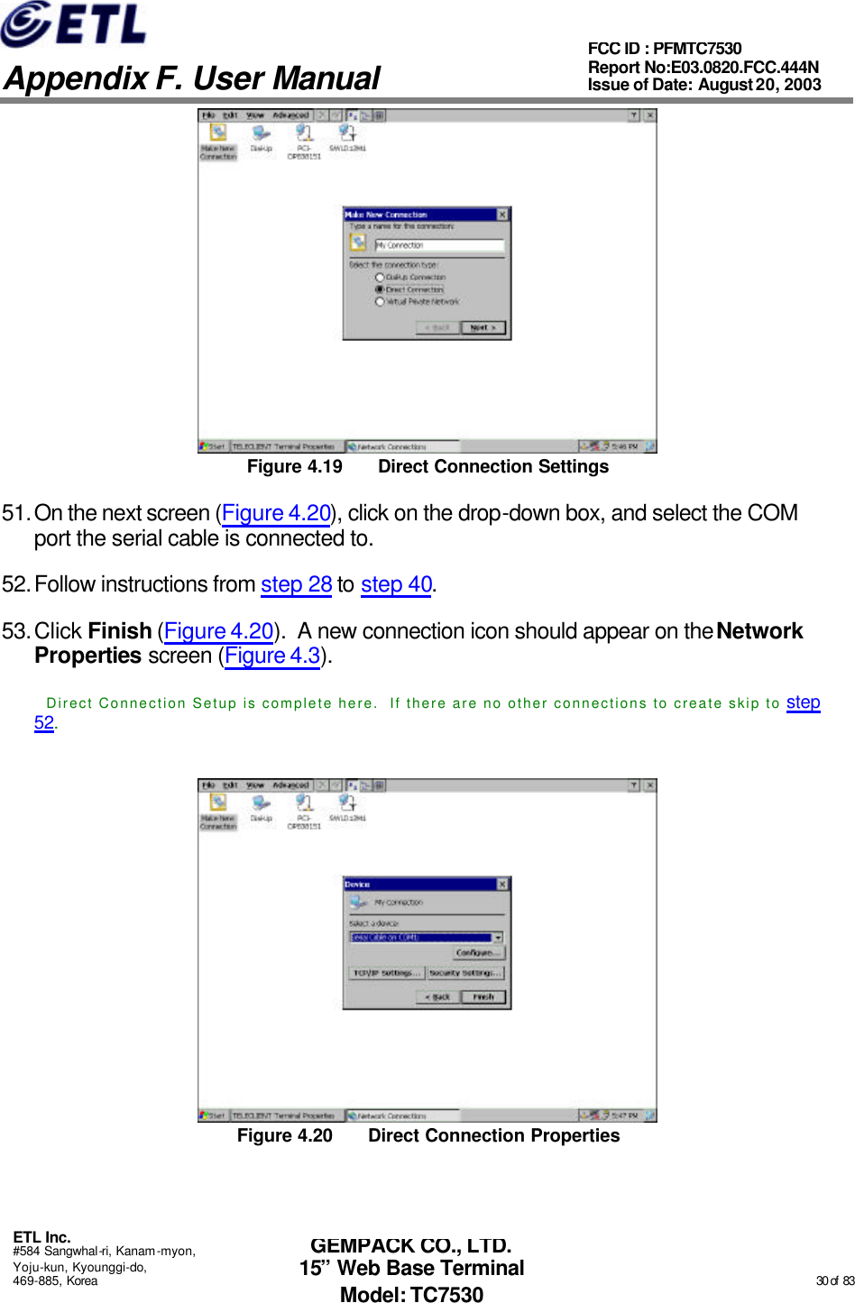   Appendix F. User Manual ETL Inc. #584 Sangwhal-ri, Kanam-myon, Yoju-kun, Kyounggi-do, 469-885, Korea                                                                                                                                                                                                  30 of  83 FCC ID : PFMTC7530 Report No:E03.0820.FCC.444N  Issue of Date: August 20, 2003 GEMPACK CO., LTD. 15” Web Base Terminal Model: TC7530  Figure 4.19 Direct Connection Settings 51. On the next screen (Figure 4.20), click on the drop-down box, and select the COM port the serial cable is connected to. 52. Follow instructions from step 28 to step 40. 53. Click Finish (Figure 4.20).  A new connection icon should appear on the Network Properties screen (Figure 4.3). Direct Connection Setup is complete here.  If there are no other connections to create skip to step 52.  Figure 4.20 Direct Connection Properties 