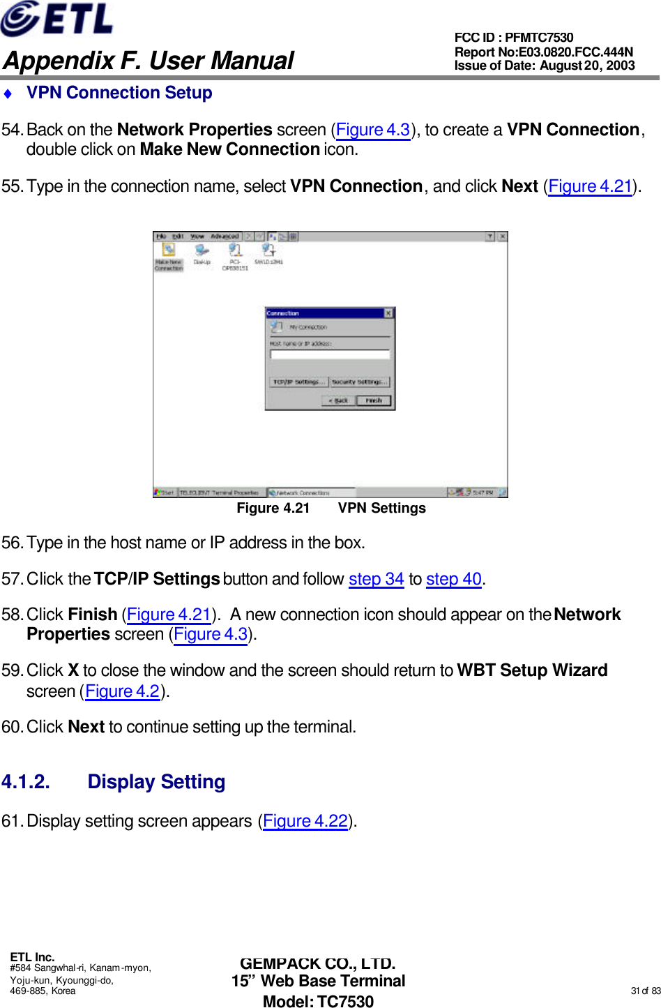   Appendix F. User Manual ETL Inc. #584 Sangwhal-ri, Kanam-myon, Yoju-kun, Kyounggi-do, 469-885, Korea                                                                                                                                                                                                  31 of  83 FCC ID : PFMTC7530 Report No:E03.0820.FCC.444N  Issue of Date: August 20, 2003 GEMPACK CO., LTD. 15” Web Base Terminal Model: TC7530 ♦ VPN Connection Setup 54. Back on the Network Properties screen (Figure 4.3), to create a VPN Connection, double click on Make New Connection icon. 55. Type in the connection name, select VPN Connection, and click Next (Figure 4.21).  Figure 4.21 VPN Settings 56. Type in the host name or IP address in the box. 57. Click the TCP/IP Settings button and follow step 34 to step 40. 58. Click Finish (Figure 4.21).  A new connection icon should appear on the Network Properties screen (Figure 4.3). 59. Click X to close the window and the screen should return to WBT Setup Wizard screen (Figure 4.2). 60. Click Next to continue setting up the terminal. 4.1.2. Display Setting 61. Display setting screen appears (Figure 4.22). 