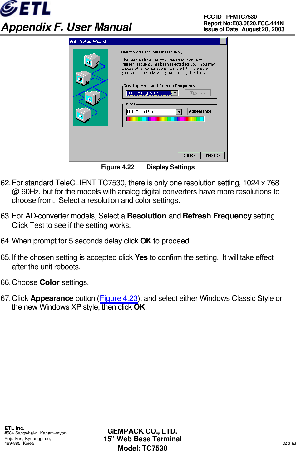   Appendix F. User Manual ETL Inc. #584 Sangwhal-ri, Kanam-myon, Yoju-kun, Kyounggi-do, 469-885, Korea                                                                                                                                                                                                  32 of  83 FCC ID : PFMTC7530 Report No:E03.0820.FCC.444N  Issue of Date: August 20, 2003 GEMPACK CO., LTD. 15” Web Base Terminal Model: TC7530  Figure 4.22 Display Settings 62. For standard TeleCLIENT TC7530, there is only one resolution setting, 1024 x 768 @ 60Hz, but for the models with analog-digital converters have more resolutions to choose from.  Select a resolution and color settings. 63. For AD-converter models, Select a Resolution and Refresh Frequency setting.   Click Test to see if the setting works.   64. When prompt for 5 seconds delay click OK to proceed. 65. If the chosen setting is accepted click Yes to confirm the setting.  It will take effect after the unit reboots. 66. Choose Color settings. 67. Click Appearance button (Figure 4.23), and select either Windows Classic Style or the new Windows XP style, then click OK. 