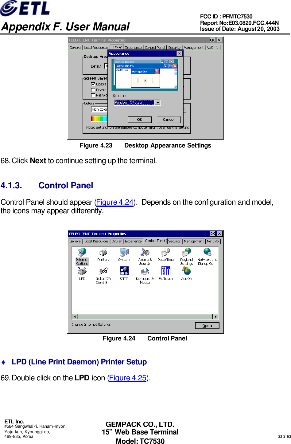   Appendix F. User Manual ETL Inc. #584 Sangwhal-ri, Kanam-myon, Yoju-kun, Kyounggi-do, 469-885, Korea                                                                                                                                                                                                  33 of  83 FCC ID : PFMTC7530 Report No:E03.0820.FCC.444N  Issue of Date: August 20, 2003 GEMPACK CO., LTD. 15” Web Base Terminal Model: TC7530  Figure 4.23 Desktop Appearance Settings 68. Click Next to continue setting up the terminal. 4.1.3. Control Panel Control Panel should appear (Figure 4.24).  Depends on the configuration and model, the icons may appear differently.  Figure 4.24 Control Panel ♦ LPD (Line Print Daemon) Printer Setup 69. Double click on the LPD icon (Figure 4.25).   