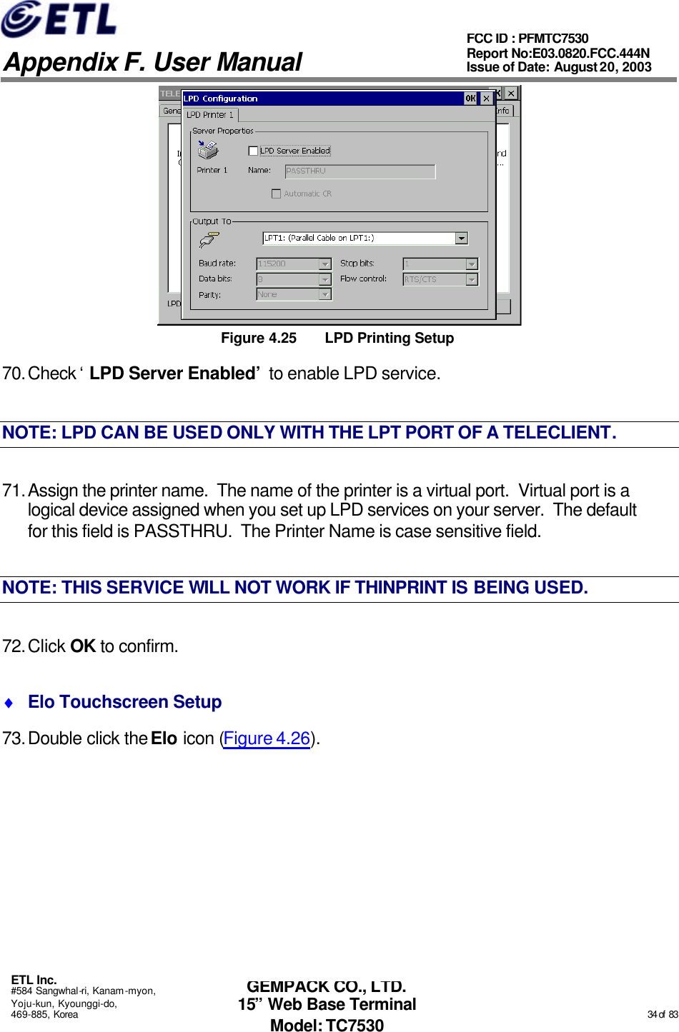   Appendix F. User Manual ETL Inc. #584 Sangwhal-ri, Kanam-myon, Yoju-kun, Kyounggi-do, 469-885, Korea                                                                                                                                                                                                  34 of  83 FCC ID : PFMTC7530 Report No:E03.0820.FCC.444N  Issue of Date: August 20, 2003 GEMPACK CO., LTD. 15” Web Base Terminal Model: TC7530  Figure 4.25 LPD Printing Setup 70. Check ‘LPD Server Enabled’ to enable LPD service. NOTE: LPD CAN BE USED ONLY WITH THE LPT PORT OF A TELECLIENT. 71. Assign the printer name.  The name of the printer is a virtual port.  Virtual port is a logical device assigned when you set up LPD services on your server.  The default for this field is PASSTHRU.  The Printer Name is case sensitive field. NOTE: THIS SERVICE WILL NOT WORK IF THINPRINT IS BEING USED. 72. Click OK to confirm. ♦ Elo Touchscreen Setup 73. Double click the Elo icon (Figure 4.26). 