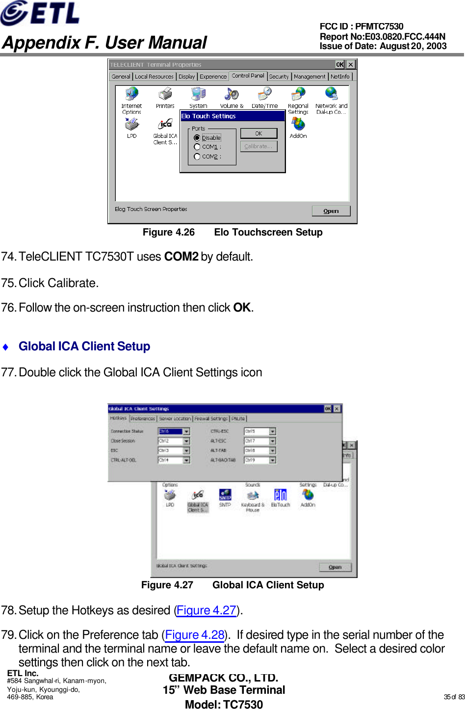   Appendix F. User Manual ETL Inc. #584 Sangwhal-ri, Kanam-myon, Yoju-kun, Kyounggi-do, 469-885, Korea                                                                                                                                                                                                  35 of  83 FCC ID : PFMTC7530 Report No:E03.0820.FCC.444N  Issue of Date: August 20, 2003 GEMPACK CO., LTD. 15” Web Base Terminal Model: TC7530  Figure 4.26 Elo Touchscreen Setup 74. TeleCLIENT TC7530T uses COM2 by default. 75. Click Calibrate. 76. Follow the on-screen instruction then click OK. ♦ Global ICA Client Setup 77. Double click the Global ICA Client Settings icon  Figure 4.27 Global ICA Client Setup 78. Setup the Hotkeys as desired (Figure 4.27). 79. Click on the Preference tab (Figure 4.28).  If desired type in the serial number of the terminal and the terminal name or leave the default name on.  Select a desired color settings then click on the next tab. 