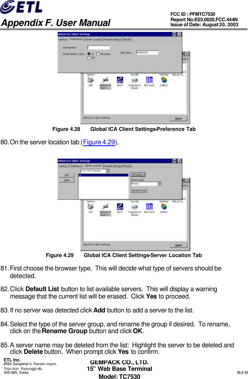   Appendix F. User Manual ETL Inc. #584 Sangwhal-ri, Kanam-myon, Yoju-kun, Kyounggi-do, 469-885, Korea                                                                                                                                                                                                  36 of  83 FCC ID : PFMTC7530 Report No:E03.0820.FCC.444N  Issue of Date: August 20, 2003 GEMPACK CO., LTD. 15” Web Base Terminal Model: TC7530  Figure 4.28 Global ICA Client Settings-Preference Tab 80. On the server location tab (Figure 4.29),   Figure 4.29 Global ICA Client Settings-Server Location Tab 81. First choose the browser type.  This will decide what type of servers should be detected. 82. Click Default List button to list available servers.  This will display a warning message that the current list will be erased.  Click Yes to proceed. 83. If no server was detected click Add button to add a server to the list. 84. Select the type of the server group, and rename the group if desired.  To rename, click on the Rename Group button and click OK. 85. A server name may be deleted from the list:  Highlight the server to be deleted and click Delete button.  When prompt click Yes to confirm. 