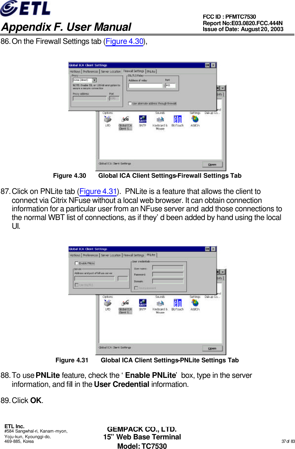   Appendix F. User Manual ETL Inc. #584 Sangwhal-ri, Kanam-myon, Yoju-kun, Kyounggi-do, 469-885, Korea                                                                                                                                                                                                  37 of  83 FCC ID : PFMTC7530 Report No:E03.0820.FCC.444N  Issue of Date: August 20, 2003 GEMPACK CO., LTD. 15” Web Base Terminal Model: TC7530 86. On the Firewall Settings tab (Figure 4.30),  Figure 4.30 Global ICA Client Settings-Firewall Settings Tab 87. Click on PNLite tab (Figure 4.31).  PNLite is a feature that allows the client to connect via Citrix NFuse without a local web browser. It can obtain connection information for a particular user from an NFuse server and add those connections to the normal WBT list of connections, as if they’d been added by hand using the local UI.  Figure 4.31 Global ICA Client Settings-PNLite Settings Tab 88. To use PNLite feature, check the ‘Enable PNLite’ box, type in the server information, and fill in the User Credential information. 89. Click OK. 