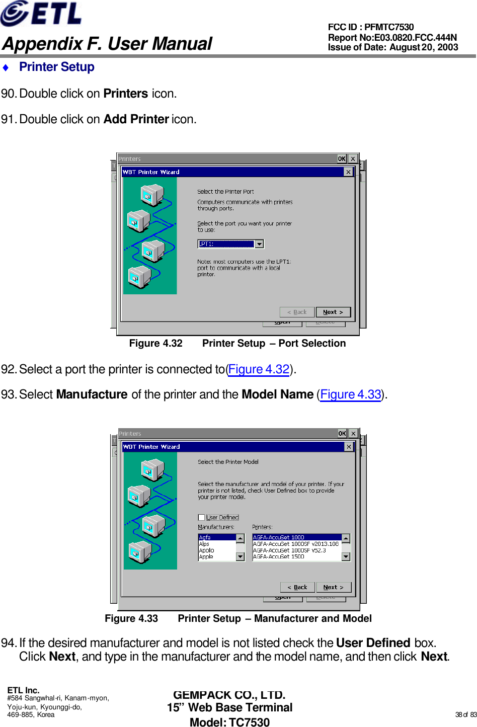   Appendix F. User Manual ETL Inc. #584 Sangwhal-ri, Kanam-myon, Yoju-kun, Kyounggi-do, 469-885, Korea                                                                                                                                                                                                  38 of  83 FCC ID : PFMTC7530 Report No:E03.0820.FCC.444N  Issue of Date: August 20, 2003 GEMPACK CO., LTD. 15” Web Base Terminal Model: TC7530 ♦ Printer Setup 90. Double click on Printers icon. 91. Double click on Add Printer icon.  Figure 4.32 Printer Setup – Port Selection 92. Select a port the printer is connected to(Figure 4.32). 93. Select Manufacture of the printer and the Model Name (Figure 4.33).  Figure 4.33 Printer Setup – Manufacturer and Model 94. If the desired manufacturer and model is not listed check the User Defined box.  Click Next, and type in the manufacturer and the model name, and then click Next. 