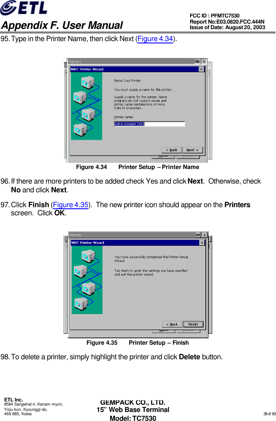   Appendix F. User Manual ETL Inc. #584 Sangwhal-ri, Kanam-myon, Yoju-kun, Kyounggi-do, 469-885, Korea                                                                                                                                                                                                  39 of  83 FCC ID : PFMTC7530 Report No:E03.0820.FCC.444N  Issue of Date: August 20, 2003 GEMPACK CO., LTD. 15” Web Base Terminal Model: TC7530 95. Type in the Printer Name, then click Next (Figure 4.34).  Figure 4.34 Printer Setup – Printer Name 96. If there are more printers to be added check Yes and click Next.  Otherwise, check No and click Next. 97. Click Finish (Figure 4.35).  The new printer icon should appear on the Printers screen.  Click OK.  Figure 4.35 Printer Setup – Finish 98. To delete a printer, simply highlight the printer and click Delete button. 
