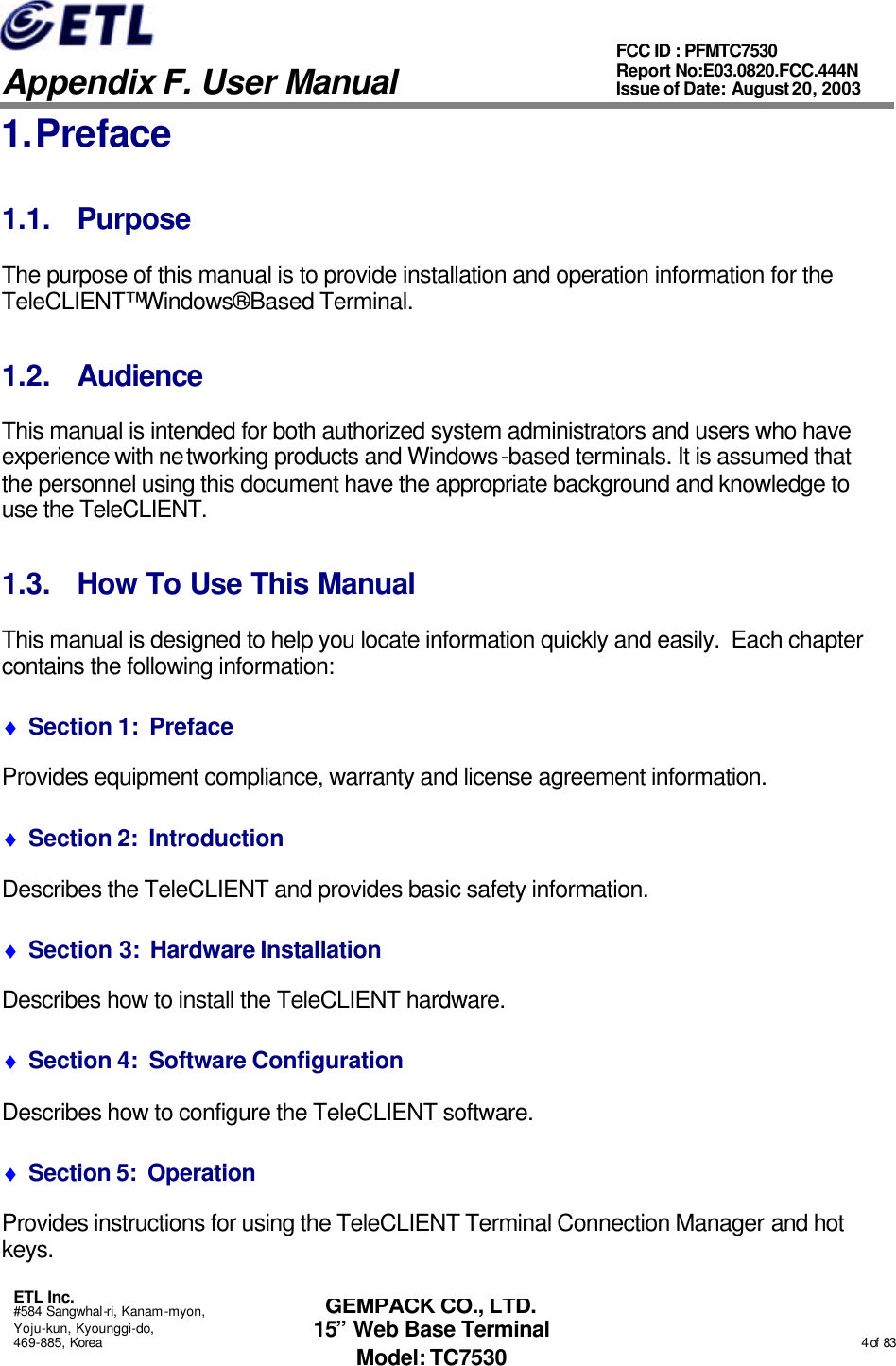   Appendix F. User Manual ETL Inc. #584 Sangwhal-ri, Kanam-myon, Yoju-kun, Kyounggi-do, 469-885, Korea                                                                                                                                                                                                  4 of  83 FCC ID : PFMTC7530 Report No:E03.0820.FCC.444N  Issue of Date: August 20, 2003 GEMPACK CO., LTD. 15” Web Base Terminal Model: TC7530 1. Preface 1.1. Purpose The purpose of this manual is to provide installation and operation information for the TeleCLIENT™ Windows®-Based Terminal.   1.2. Audience This manual is intended for both authorized system administrators and users who have experience with networking products and Windows-based terminals. It is assumed that the personnel using this document have the appropriate background and knowledge to use the TeleCLIENT. 1.3. How To Use This Manual This manual is designed to help you locate information quickly and easily.  Each chapter contains the following information: ♦ Section 1:  Preface Provides equipment compliance, warranty and license agreement information. ♦ Section 2:  Introduction Describes the TeleCLIENT and provides basic safety information. ♦ Section 3:  Hardware Installation Describes how to install the TeleCLIENT hardware. ♦ Section 4:  Software Configuration Describes how to configure the TeleCLIENT software. ♦ Section 5:  Operation Provides instructions for using the TeleCLIENT Terminal Connection Manager and hot keys. 