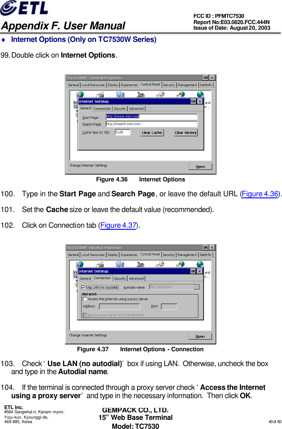   Appendix F. User Manual ETL Inc. #584 Sangwhal-ri, Kanam-myon, Yoju-kun, Kyounggi-do, 469-885, Korea                                                                                                                                                                                                  40 of  83 FCC ID : PFMTC7530 Report No:E03.0820.FCC.444N  Issue of Date: August 20, 2003 GEMPACK CO., LTD. 15” Web Base Terminal Model: TC7530 ♦ Internet Options (Only on TC7530W Series) 99. Double click on Internet Options.  Figure 4.36 Internet Options 100. Type in the Start Page and Search Page, or leave the default URL (Figure 4.36). 101. Set the Cache size or leave the default value (recommended). 102. Click on Connection tab (Figure 4.37).  Figure 4.37 Internet Options - Connection 103. Check ‘Use LAN (no autodial)’ box if using LAN.  Otherwise, uncheck the box and type in the Autodial name. 104. If the terminal is connected through a proxy server check ‘Access the Internet using a proxy server’ and type in the necessary information.  Then click OK. 