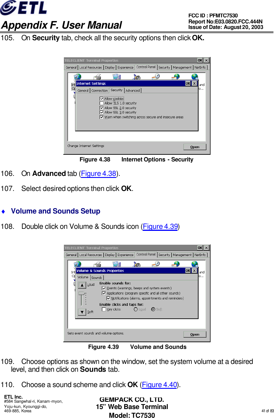   Appendix F. User Manual ETL Inc. #584 Sangwhal-ri, Kanam-myon, Yoju-kun, Kyounggi-do, 469-885, Korea                                                                                                                                                                                                  41 of  83 FCC ID : PFMTC7530 Report No:E03.0820.FCC.444N  Issue of Date: August 20, 2003 GEMPACK CO., LTD. 15” Web Base Terminal Model: TC7530 105. On Security tab, check all the security options then click OK.  Figure 4.38 Internet Options - Security 106. On Advanced tab (Figure 4.38). 107. Select desired options then click OK. ♦ Volume and Sounds Setup 108. Double click on Volume &amp; Sounds icon (Figure 4.39)  Figure 4.39 Volume and Sounds 109. Choose options as shown on the window, set the system volume at a desired level, and then click on Sounds tab. 110. Choose a sound scheme and click OK (Figure 4.40). 