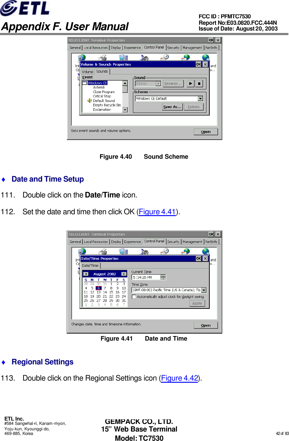   Appendix F. User Manual ETL Inc. #584 Sangwhal-ri, Kanam-myon, Yoju-kun, Kyounggi-do, 469-885, Korea                                                                                                                                                                                                  42 of  83 FCC ID : PFMTC7530 Report No:E03.0820.FCC.444N  Issue of Date: August 20, 2003 GEMPACK CO., LTD. 15” Web Base Terminal Model: TC7530  Figure 4.40 Sound Scheme ♦ Date and Time Setup 111. Double click on the Date/Time icon. 112. Set the date and time then click OK (Figure 4.41).  Figure 4.41 Date and Time ♦ Regional Settings 113. Double click on the Regional Settings icon (Figure 4.42). 