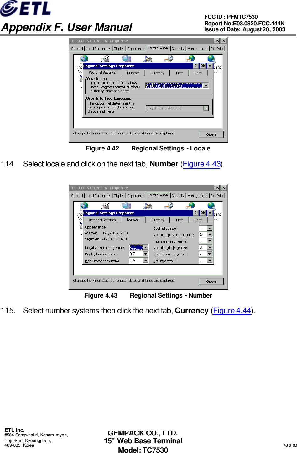   Appendix F. User Manual ETL Inc. #584 Sangwhal-ri, Kanam-myon, Yoju-kun, Kyounggi-do, 469-885, Korea                                                                                                                                                                                                  43 of  83 FCC ID : PFMTC7530 Report No:E03.0820.FCC.444N  Issue of Date: August 20, 2003 GEMPACK CO., LTD. 15” Web Base Terminal Model: TC7530  Figure 4.42 Regional Settings - Locale 114. Select locale and click on the next tab, Number (Figure 4.43).  Figure 4.43 Regional Settings - Number 115. Select number systems then click the next tab, Currency (Figure 4.44). 