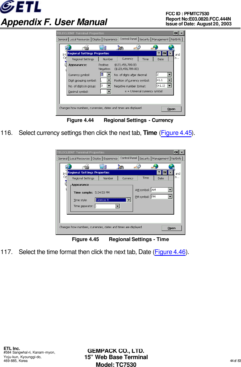   Appendix F. User Manual ETL Inc. #584 Sangwhal-ri, Kanam-myon, Yoju-kun, Kyounggi-do, 469-885, Korea                                                                                                                                                                                                  44 of  83 FCC ID : PFMTC7530 Report No:E03.0820.FCC.444N  Issue of Date: August 20, 2003 GEMPACK CO., LTD. 15” Web Base Terminal Model: TC7530  Figure 4.44 Regional Settings - Currency 116. Select currency settings then click the next tab, Time (Figure 4.45).  Figure 4.45 Regional Settings - Time 117. Select the time format then click the next tab, Date (Figure 4.46). 