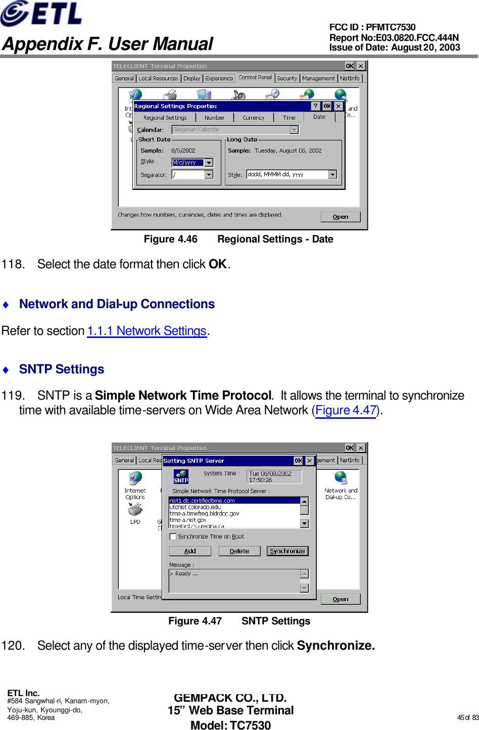   Appendix F. User Manual ETL Inc. #584 Sangwhal-ri, Kanam-myon, Yoju-kun, Kyounggi-do, 469-885, Korea                                                                                                                                                                                                  45 of  83 FCC ID : PFMTC7530 Report No:E03.0820.FCC.444N  Issue of Date: August 20, 2003 GEMPACK CO., LTD. 15” Web Base Terminal Model: TC7530  Figure 4.46 Regional Settings - Date 118. Select the date format then click OK. ♦ Network and Dial-up Connections Refer to section 1.1.1 Network Settings. ♦ SNTP Settings 119. SNTP is a Simple Network Time Protocol.  It allows the terminal to synchronize time with available time-servers on Wide Area Network (Figure 4.47).  Figure 4.47 SNTP Settings 120. Select any of the displayed time-server then click Synchronize. 