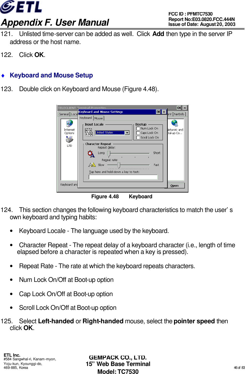   Appendix F. User Manual ETL Inc. #584 Sangwhal-ri, Kanam-myon, Yoju-kun, Kyounggi-do, 469-885, Korea                                                                                                                                                                                                  46 of  83 FCC ID : PFMTC7530 Report No:E03.0820.FCC.444N  Issue of Date: August 20, 2003 GEMPACK CO., LTD. 15” Web Base Terminal Model: TC7530 121. Unlisted time-server can be added as well.  Click Add then type in the server IP address or the host name. 122. Click OK. ♦ Keyboard and Mouse Setup 123. Double click on Keyboard and Mouse (Figure 4.48).  Figure 4.48 Keyboard 124. This section changes the following keyboard characteristics to match the user’s own keyboard and typing habits: • Keyboard Locale - The language used by the keyboard. • Character Repeat - The repeat delay of a keyboard character (i.e., length of time elapsed before a character is repeated when a key is pressed). • Repeat Rate - The rate at which the keyboard repeats characters. • Num Lock On/Off at Boot-up option • Cap Lock On/Off at Boot-up option • Scroll Lock On/Off at Boot-up option 125. Select Left-handed or Right-handed mouse, select the pointer speed then click OK. 