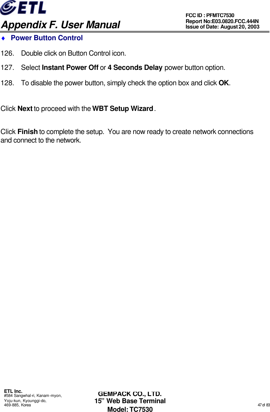   Appendix F. User Manual ETL Inc. #584 Sangwhal-ri, Kanam-myon, Yoju-kun, Kyounggi-do, 469-885, Korea                                                                                                                                                                                                  47 of  83 FCC ID : PFMTC7530 Report No:E03.0820.FCC.444N  Issue of Date: August 20, 2003 GEMPACK CO., LTD. 15” Web Base Terminal Model: TC7530 ♦ Power Button Control 126. Double click on Button Control icon. 127. Select Instant Power Off or 4 Seconds Delay power button option. 128. To disable the power button, simply check the option box and click OK.  Click Next to proceed with the WBT Setup Wizard.  Click Finish to complete the setup.  You are now ready to create network connections and connect to the network. 