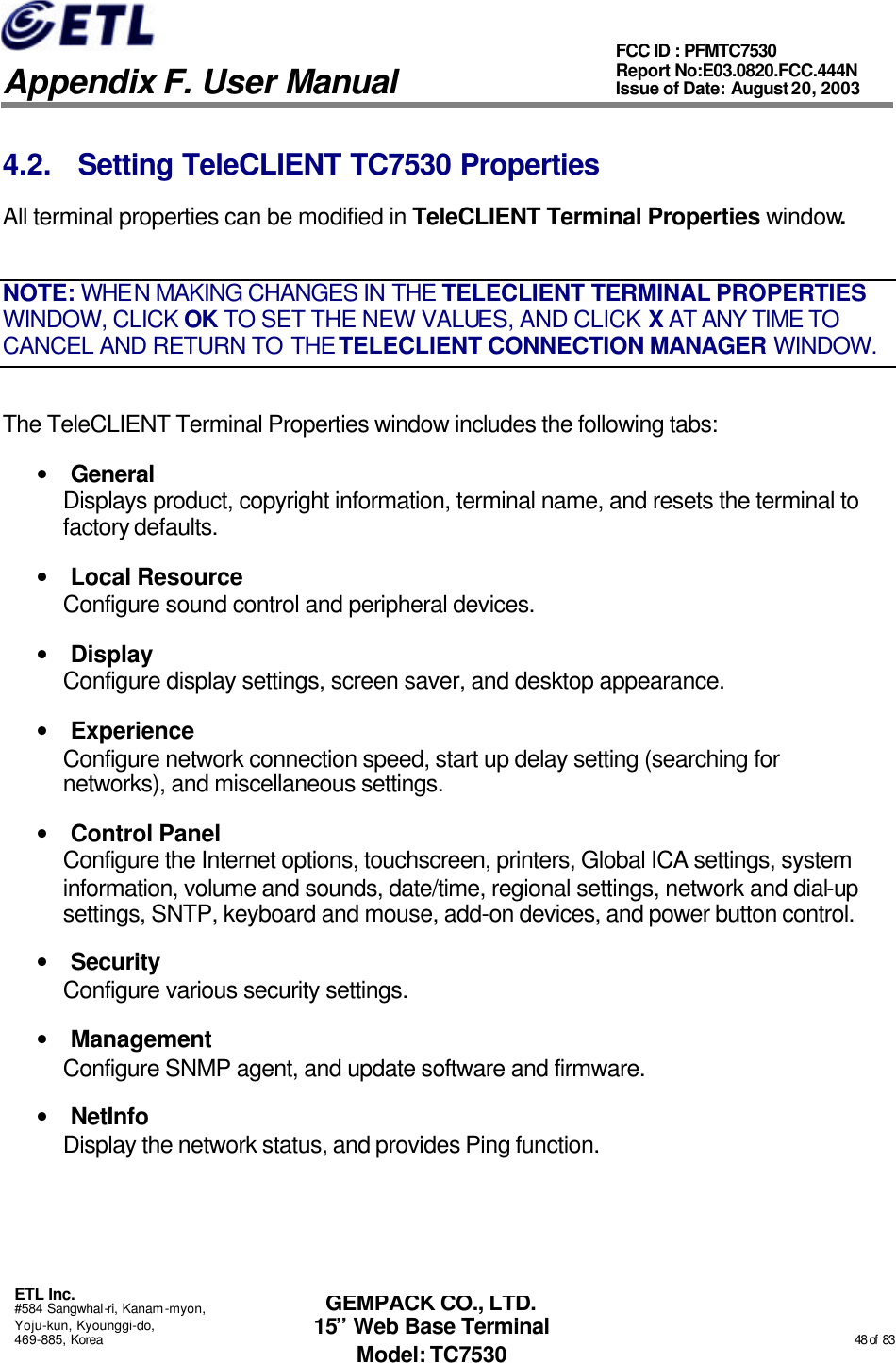   Appendix F. User Manual ETL Inc. #584 Sangwhal-ri, Kanam-myon, Yoju-kun, Kyounggi-do, 469-885, Korea                                                                                                                                                                                                  48 of  83 FCC ID : PFMTC7530 Report No:E03.0820.FCC.444N  Issue of Date: August 20, 2003 GEMPACK CO., LTD. 15” Web Base Terminal Model: TC7530 4.2. Setting TeleCLIENT TC7530 Properties All terminal properties can be modified in TeleCLIENT Terminal Properties window. NOTE: WHEN MAKING CHANGES IN THE TELECLIENT TERMINAL PROPERTIES WINDOW, CLICK OK TO SET THE NEW VALUES, AND CLICK X AT ANY TIME TO CANCEL AND RETURN TO THE TELECLIENT CONNECTION MANAGER WINDOW. The TeleCLIENT Terminal Properties window includes the following tabs: • General Displays product, copyright information, terminal name, and resets the terminal to factory defaults. • Local Resource Configure sound control and peripheral devices. • Display Configure display settings, screen saver, and desktop appearance. • Experience Configure network connection speed, start up delay setting (searching for networks), and miscellaneous settings. • Control Panel Configure the Internet options, touchscreen, printers, Global ICA settings, system information, volume and sounds, date/time, regional settings, network and dial-up settings, SNTP, keyboard and mouse, add-on devices, and power button control. • Security Configure various security settings. • Management Configure SNMP agent, and update software and firmware. • NetInfo Display the network status, and provides Ping function. 