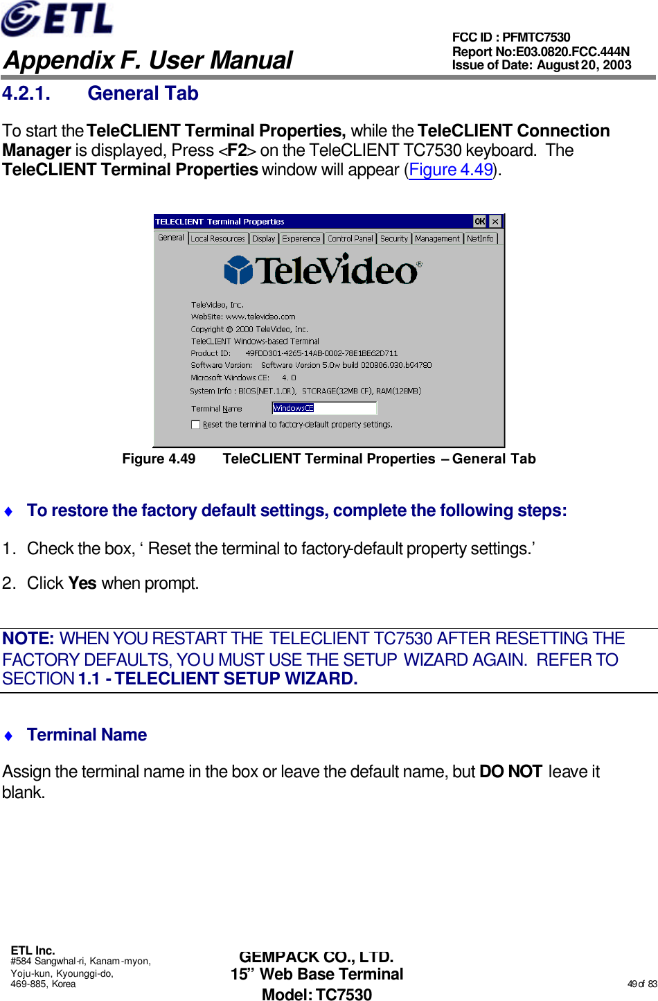   Appendix F. User Manual ETL Inc. #584 Sangwhal-ri, Kanam-myon, Yoju-kun, Kyounggi-do, 469-885, Korea                                                                                                                                                                                                  49 of  83 FCC ID : PFMTC7530 Report No:E03.0820.FCC.444N  Issue of Date: August 20, 2003 GEMPACK CO., LTD. 15” Web Base Terminal Model: TC7530 4.2.1. General Tab To start the TeleCLIENT Terminal Properties, while the TeleCLIENT Connection Manager is displayed, Press &lt;F2&gt; on the TeleCLIENT TC7530 keyboard.  The TeleCLIENT Terminal Properties window will appear (Figure 4.49).  Figure 4.49 TeleCLIENT Terminal Properties – General Tab ♦ To restore the factory default settings, complete the following steps: 1. Check the box, ‘Reset the terminal to factory-default property settings.’ 2. Click Yes when prompt. NOTE: WHEN YOU RESTART THE TELECLIENT TC7530 AFTER RESETTING THE FACTORY DEFAULTS, YOU MUST USE THE SETUP WIZARD AGAIN.  REFER TO SECTION 1.1 - TELECLIENT SETUP WIZARD. ♦ Terminal Name Assign the terminal name in the box or leave the default name, but DO NOT leave it blank. 