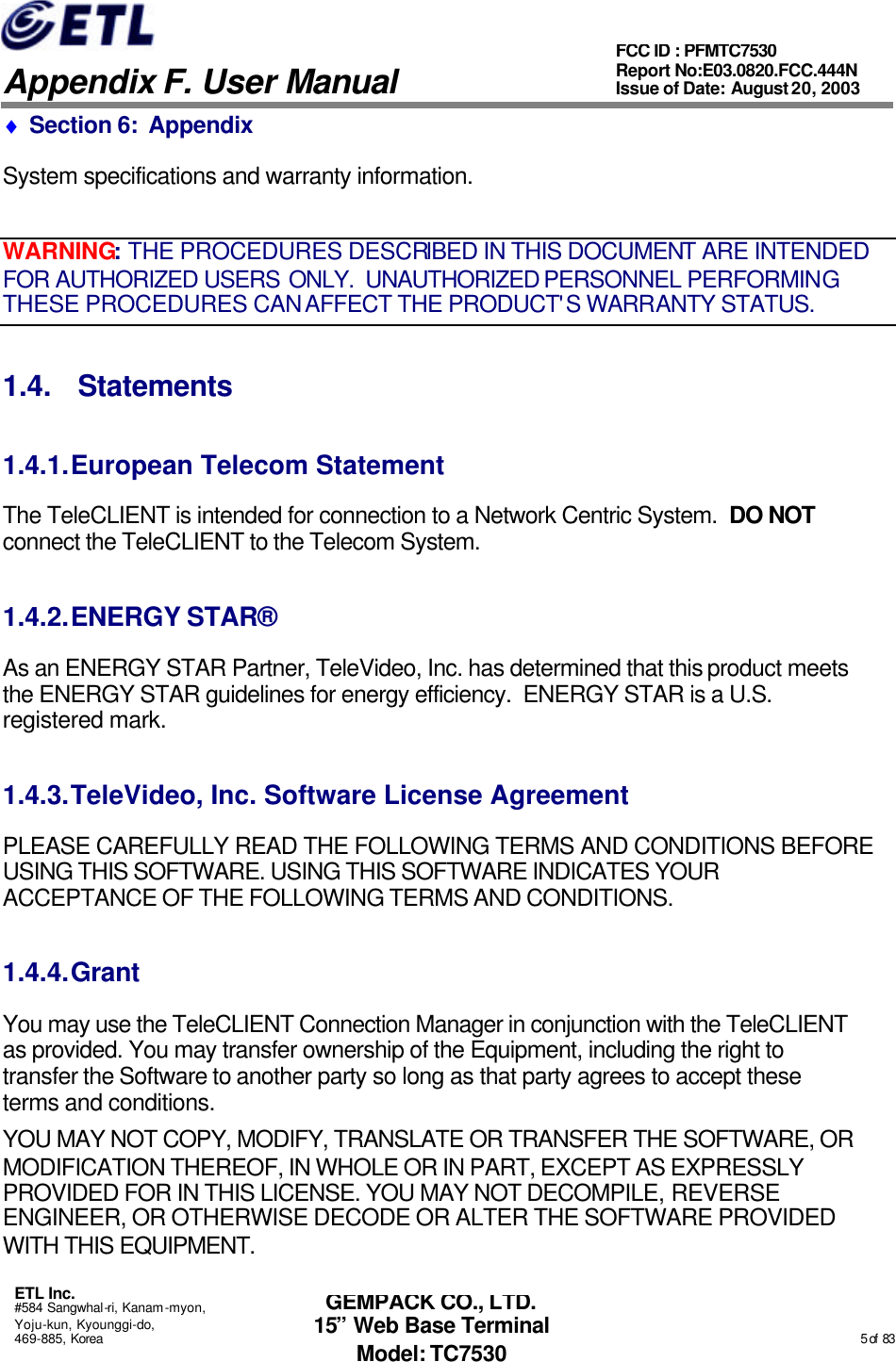   Appendix F. User Manual ETL Inc. #584 Sangwhal-ri, Kanam-myon, Yoju-kun, Kyounggi-do, 469-885, Korea                                                                                                                                                                                                  5 of  83 FCC ID : PFMTC7530 Report No:E03.0820.FCC.444N  Issue of Date: August 20, 2003 GEMPACK CO., LTD. 15” Web Base Terminal Model: TC7530 ♦ Section 6:  Appendix System specifications and warranty information. WARNING: THE PROCEDURES DESCRIBED IN THIS DOCUMENT ARE INTENDED FOR AUTHORIZED USERS ONLY.  UNAUTHORIZED PERSONNEL PERFORMING THESE PROCEDURES CAN AFFECT THE PRODUCT&apos;S WARRANTY STATUS. 1.4. Statements 1.4.1. European Telecom Statement The TeleCLIENT is intended for connection to a Network Centric System.  DO NOT connect the TeleCLIENT to the Telecom System. 1.4.2. ENERGY STAR® As an ENERGY STAR Partner, TeleVideo, Inc. has determined that this product meets the ENERGY STAR guidelines for energy efficiency.  ENERGY STAR is a U.S. registered mark. 1.4.3. TeleVideo, Inc. Software License Agreement PLEASE CAREFULLY READ THE FOLLOWING TERMS AND CONDITIONS BEFORE USING THIS SOFTWARE. USING THIS SOFTWARE INDICATES YOUR ACCEPTANCE OF THE FOLLOWING TERMS AND CONDITIONS. 1.4.4. Grant You may use the TeleCLIENT Connection Manager in conjunction with the TeleCLIENT as provided. You may transfer ownership of the Equipment, including the right to transfer the Software to another party so long as that party agrees to accept these terms and conditions. YOU MAY NOT COPY, MODIFY, TRANSLATE OR TRANSFER THE SOFTWARE, OR MODIFICATION THEREOF, IN WHOLE OR IN PART, EXCEPT AS EXPRESSLY PROVIDED FOR IN THIS LICENSE. YOU MAY NOT DECOMPILE, REVERSE ENGINEER, OR OTHERWISE DECODE OR ALTER THE SOFTWARE PROVIDED WITH THIS EQUIPMENT. 