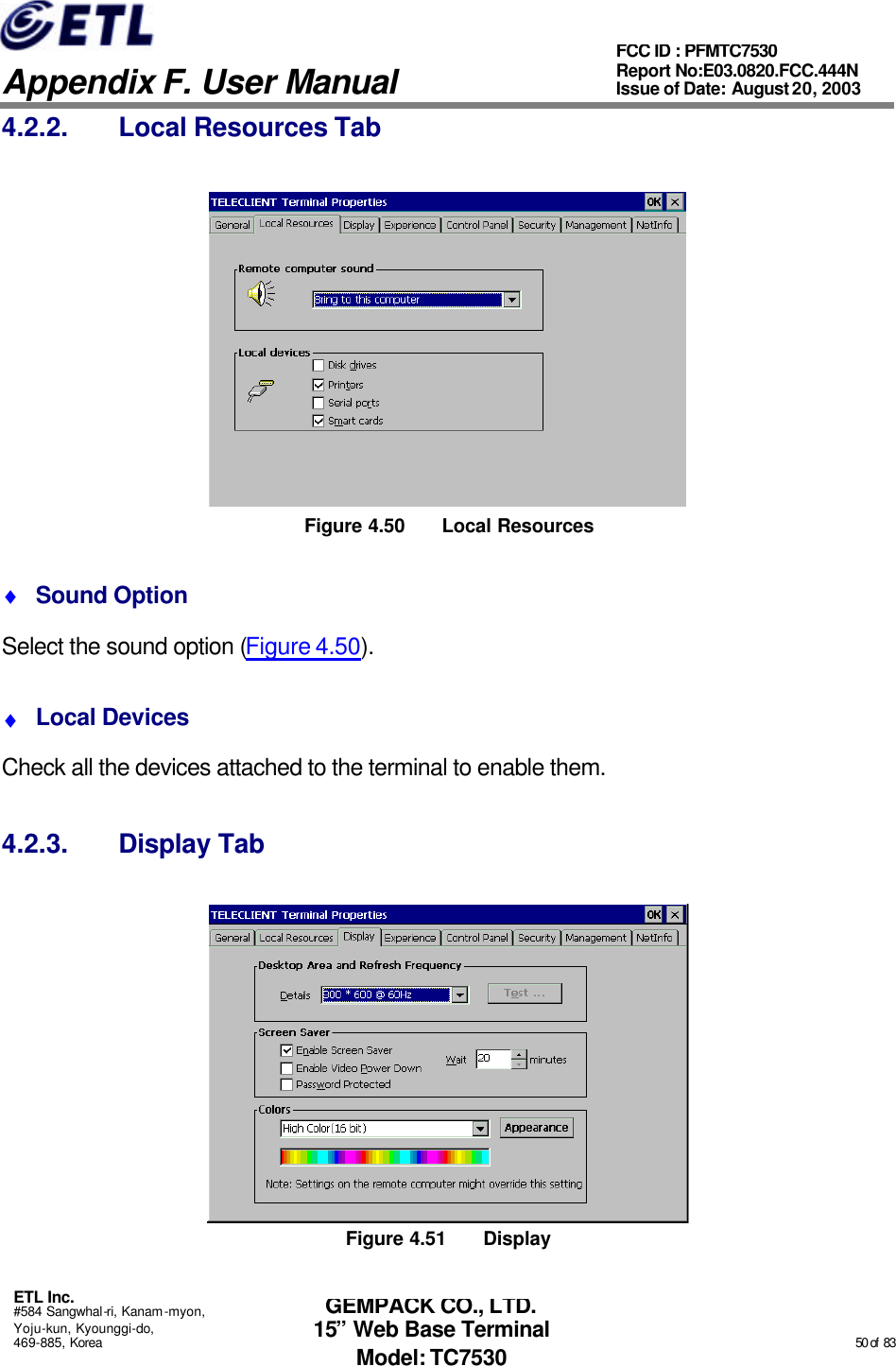   Appendix F. User Manual ETL Inc. #584 Sangwhal-ri, Kanam-myon, Yoju-kun, Kyounggi-do, 469-885, Korea                                                                                                                                                                                                  50 of  83 FCC ID : PFMTC7530 Report No:E03.0820.FCC.444N  Issue of Date: August 20, 2003 GEMPACK CO., LTD. 15” Web Base Terminal Model: TC7530 4.2.2. Local Resources Tab  Figure 4.50 Local Resources ♦ Sound Option Select the sound option (Figure 4.50). ♦ Local Devices Check all the devices attached to the terminal to enable them. 4.2.3. Display Tab  Figure 4.51 Display 