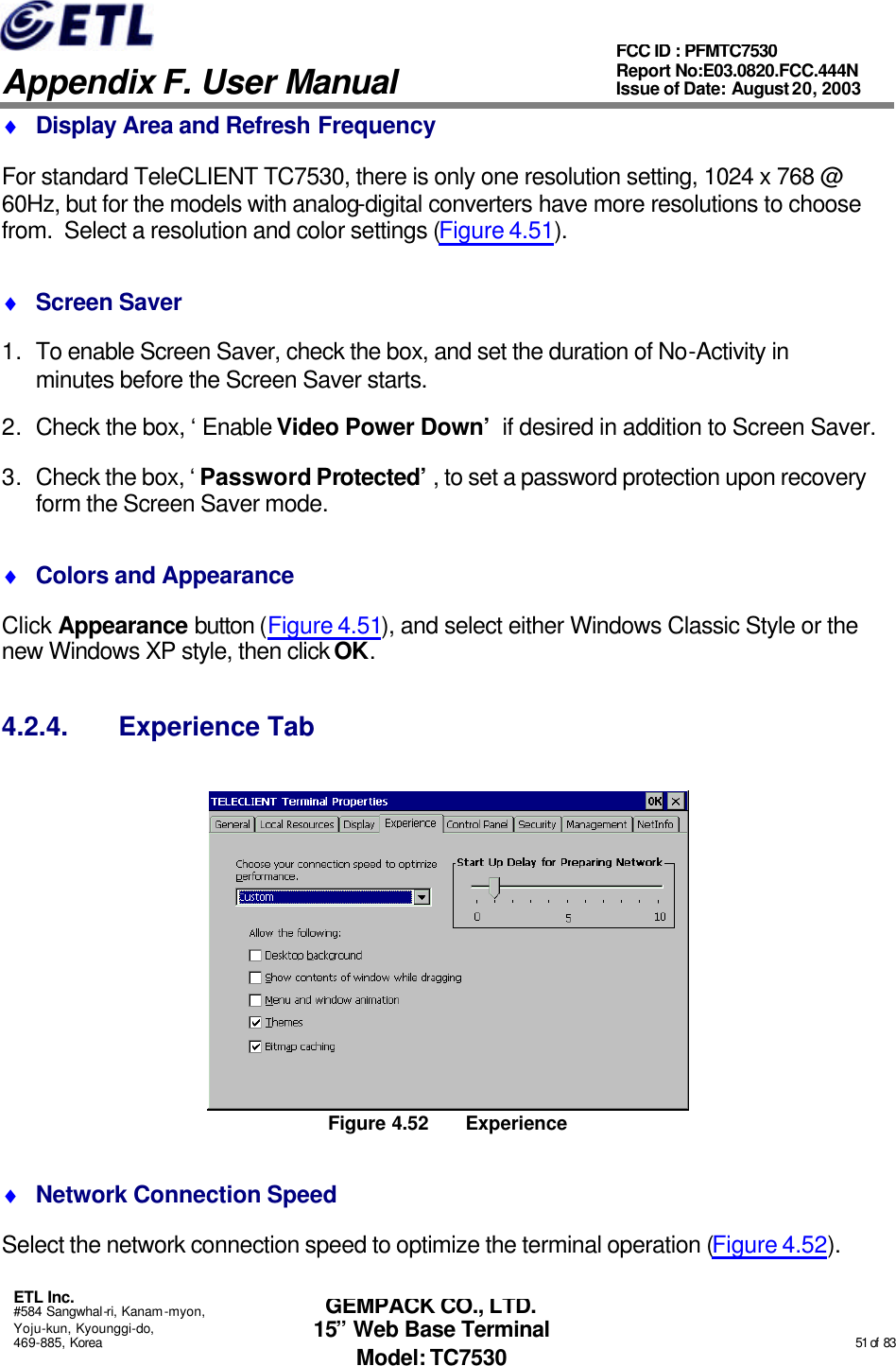   Appendix F. User Manual ETL Inc. #584 Sangwhal-ri, Kanam-myon, Yoju-kun, Kyounggi-do, 469-885, Korea                                                                                                                                                                                                  51 of  83 FCC ID : PFMTC7530 Report No:E03.0820.FCC.444N  Issue of Date: August 20, 2003 GEMPACK CO., LTD. 15” Web Base Terminal Model: TC7530 ♦ Display Area and Refresh Frequency For standard TeleCLIENT TC7530, there is only one resolution setting, 1024 x 768 @ 60Hz, but for the models with analog-digital converters have more resolutions to choose from.  Select a resolution and color settings (Figure 4.51). ♦ Screen Saver 1. To enable Screen Saver, check the box, and set the duration of No-Activity in minutes before the Screen Saver starts. 2. Check the box, ‘Enable Video Power Down’ if desired in addition to Screen Saver. 3. Check the box, ‘Password Protected’, to set a password protection upon recovery form the Screen Saver mode. ♦ Colors and Appearance Click Appearance button (Figure 4.51), and select either Windows Classic Style or the new Windows XP style, then click OK. 4.2.4. Experience Tab  Figure 4.52 Experience ♦ Network Connection Speed Select the network connection speed to optimize the terminal operation (Figure 4.52). 