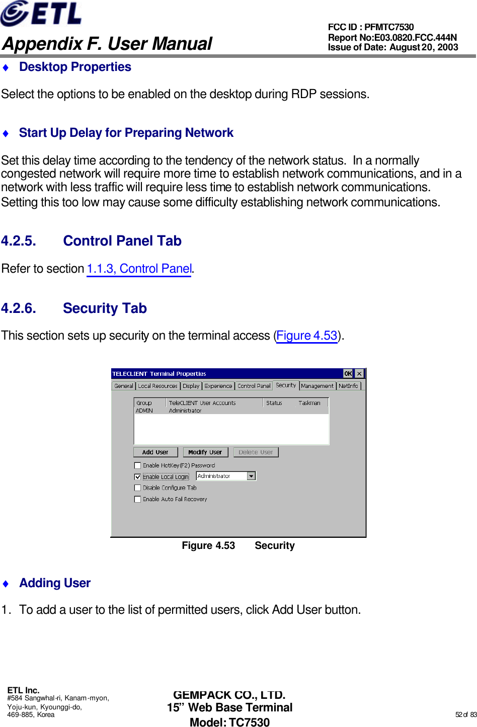   Appendix F. User Manual ETL Inc. #584 Sangwhal-ri, Kanam-myon, Yoju-kun, Kyounggi-do, 469-885, Korea                                                                                                                                                                                                  52 of  83 FCC ID : PFMTC7530 Report No:E03.0820.FCC.444N  Issue of Date: August 20, 2003 GEMPACK CO., LTD. 15” Web Base Terminal Model: TC7530 ♦ Desktop Properties Select the options to be enabled on the desktop during RDP sessions. ♦ Start Up Delay for Preparing Network Set this delay time according to the tendency of the network status.  In a normally congested network will require more time to establish network communications, and in a network with less traffic will require less time to establish network communications.  Setting this too low may cause some difficulty establishing network communications. 4.2.5. Control Panel Tab Refer to section 1.1.3, Control Panel. 4.2.6. Security Tab This section sets up security on the terminal access (Figure 4.53).  Figure 4.53 Security ♦ Adding User 1. To add a user to the list of permitted users, click Add User button. 