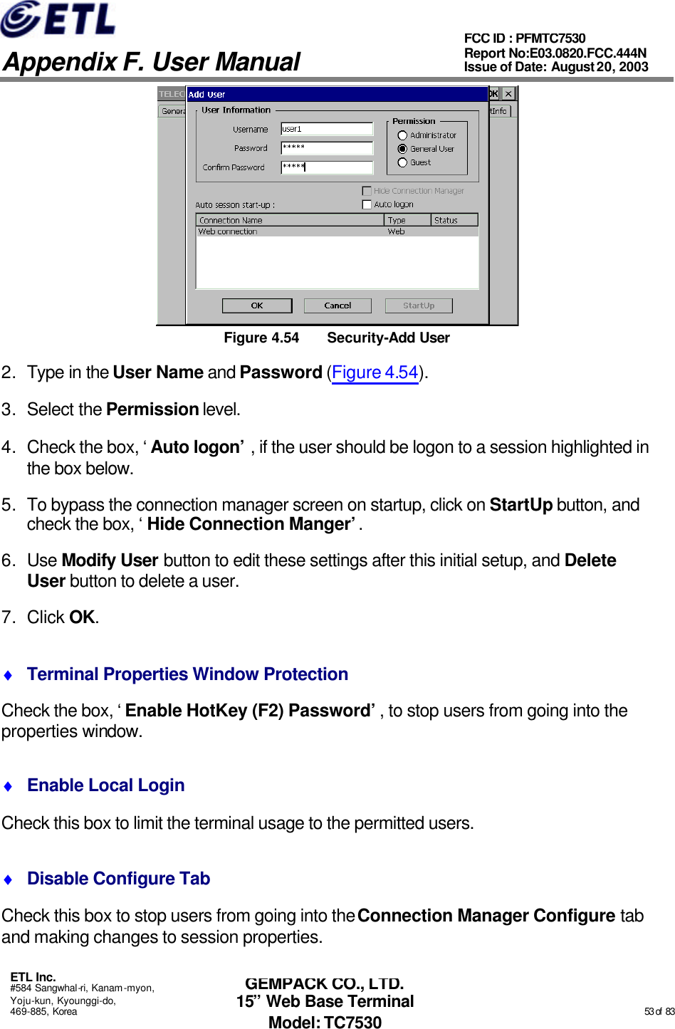   Appendix F. User Manual ETL Inc. #584 Sangwhal-ri, Kanam-myon, Yoju-kun, Kyounggi-do, 469-885, Korea                                                                                                                                                                                                  53 of  83 FCC ID : PFMTC7530 Report No:E03.0820.FCC.444N  Issue of Date: August 20, 2003 GEMPACK CO., LTD. 15” Web Base Terminal Model: TC7530  Figure 4.54 Security-Add User 2. Type in the User Name and Password (Figure 4.54). 3. Select the Permission level. 4. Check the box, ‘Auto logon’, if the user should be logon to a session highlighted in the box below. 5. To bypass the connection manager screen on startup, click on StartUp button, and check the box, ‘Hide Connection Manger’. 6. Use Modify User button to edit these settings after this initial setup, and Delete User button to delete a user. 7. Click OK. ♦ Terminal Properties Window Protection Check the box, ‘Enable HotKey (F2) Password’, to stop users from going into the properties window. ♦ Enable Local Login Check this box to limit the terminal usage to the permitted users. ♦ Disable Configure Tab Check this box to stop users from going into the Connection Manager Configure tab and making changes to session properties. 