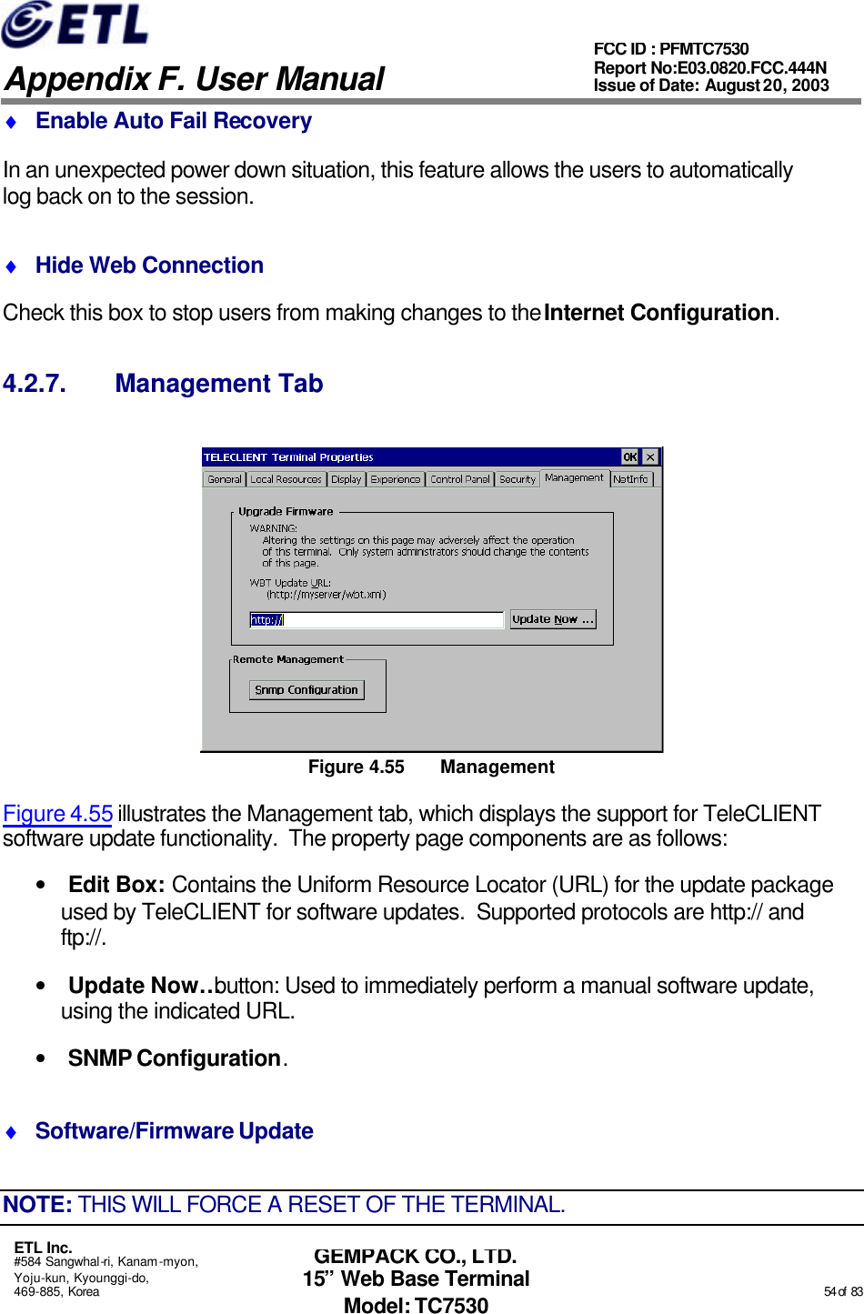   Appendix F. User Manual ETL Inc. #584 Sangwhal-ri, Kanam-myon, Yoju-kun, Kyounggi-do, 469-885, Korea                                                                                                                                                                                                  54 of  83 FCC ID : PFMTC7530 Report No:E03.0820.FCC.444N  Issue of Date: August 20, 2003 GEMPACK CO., LTD. 15” Web Base Terminal Model: TC7530 ♦ Enable Auto Fail Recovery In an unexpected power down situation, this feature allows the users to automatically log back on to the session. ♦ Hide Web Connection Check this box to stop users from making changes to the Internet Configuration. 4.2.7. Management Tab  Figure 4.55 Management Figure 4.55 illustrates the Management tab, which displays the support for TeleCLIENT software update functionality.  The property page components are as follows: • Edit Box: Contains the Uniform Resource Locator (URL) for the update package used by TeleCLIENT for software updates.  Supported protocols are http:// and ftp://. • Update Now… button: Used to immediately perform a manual software update, using the indicated URL. • SNMP Configuration. ♦ Software/Firmware Update NOTE: THIS WILL FORCE A RESET OF THE TERMINAL. 