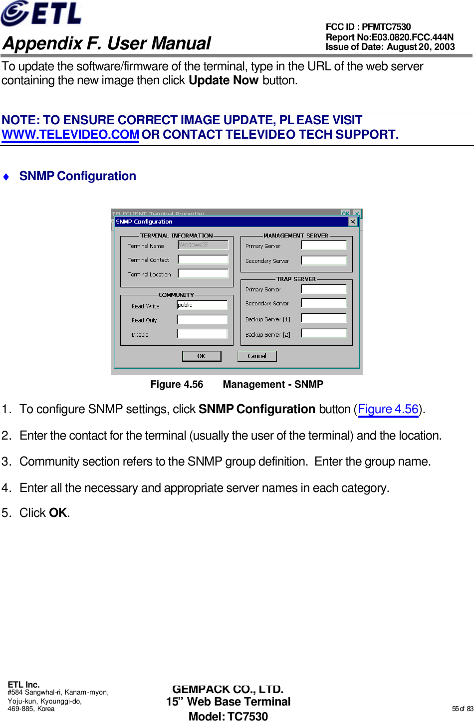   Appendix F. User Manual ETL Inc. #584 Sangwhal-ri, Kanam-myon, Yoju-kun, Kyounggi-do, 469-885, Korea                                                                                                                                                                                                  55 of  83 FCC ID : PFMTC7530 Report No:E03.0820.FCC.444N  Issue of Date: August 20, 2003 GEMPACK CO., LTD. 15” Web Base Terminal Model: TC7530 To update the software/firmware of the terminal, type in the URL of the web server containing the new image then click Update Now button. NOTE: TO ENSURE CORRECT IMAGE UPDATE, PLEASE VISIT WWW.TELEVIDEO.COM OR CONTACT TELEVIDEO TECH SUPPORT. ♦ SNMP Configuration  Figure 4.56 Management  - SNMP 1. To configure SNMP settings, click SNMP Configuration button (Figure 4.56). 2. Enter the contact for the terminal (usually the user of the terminal) and the location. 3. Community section refers to the SNMP group definition.  Enter the group name. 4. Enter all the necessary and appropriate server names in each category. 5. Click OK. 