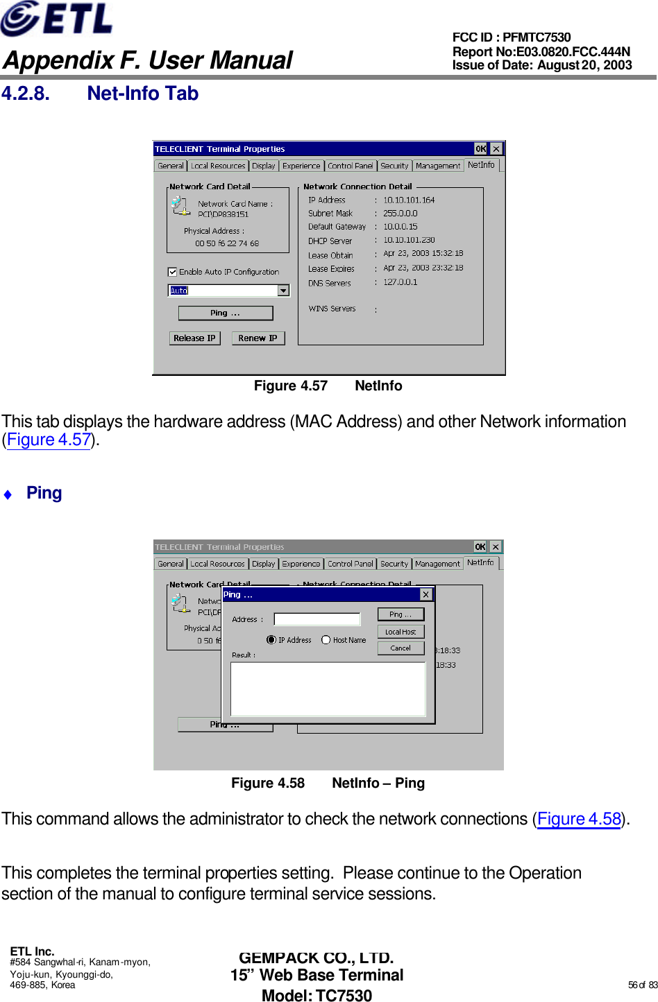   Appendix F. User Manual ETL Inc. #584 Sangwhal-ri, Kanam-myon, Yoju-kun, Kyounggi-do, 469-885, Korea                                                                                                                                                                                                  56 of  83 FCC ID : PFMTC7530 Report No:E03.0820.FCC.444N  Issue of Date: August 20, 2003 GEMPACK CO., LTD. 15” Web Base Terminal Model: TC7530 4.2.8. Net-Info Tab  Figure 4.57 NetInfo This tab displays the hardware address (MAC Address) and other Network information (Figure 4.57). ♦ Ping  Figure 4.58 NetInfo – Ping This command allows the administrator to check the network connections (Figure 4.58).  This completes the terminal properties setting.  Please continue to the Operation section of the manual to configure terminal service sessions. 