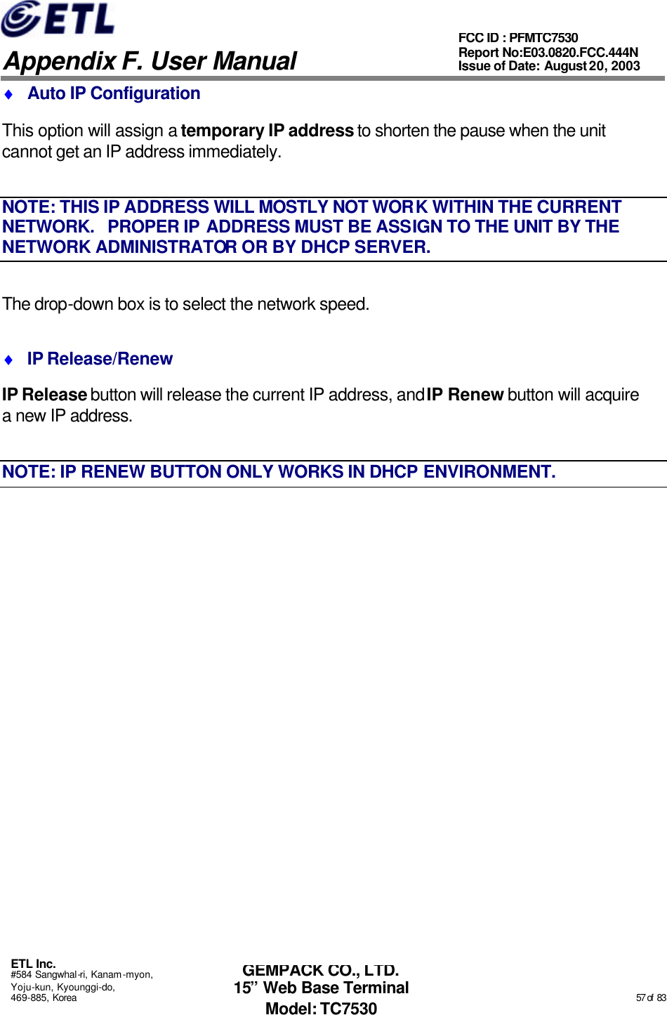   Appendix F. User Manual ETL Inc. #584 Sangwhal-ri, Kanam-myon, Yoju-kun, Kyounggi-do, 469-885, Korea                                                                                                                                                                                                  57 of  83 FCC ID : PFMTC7530 Report No:E03.0820.FCC.444N  Issue of Date: August 20, 2003 GEMPACK CO., LTD. 15” Web Base Terminal Model: TC7530 ♦ Auto IP Configuration This option will assign a temporary IP address to shorten the pause when the unit cannot get an IP address immediately. NOTE: THIS IP ADDRESS WILL MOSTLY NOT WORK WITHIN THE CURRENT NETWORK.   PROPER IP ADDRESS MUST BE ASSIGN TO THE UNIT BY THE NETWORK ADMINISTRATOR OR BY DHCP SERVER. The drop-down box is to select the network speed. ♦ IP Release/Renew IP Release button will release the current IP address, and IP Renew button will acquire a new IP address. NOTE: IP RENEW BUTTON ONLY WORKS IN DHCP ENVIRONMENT.   