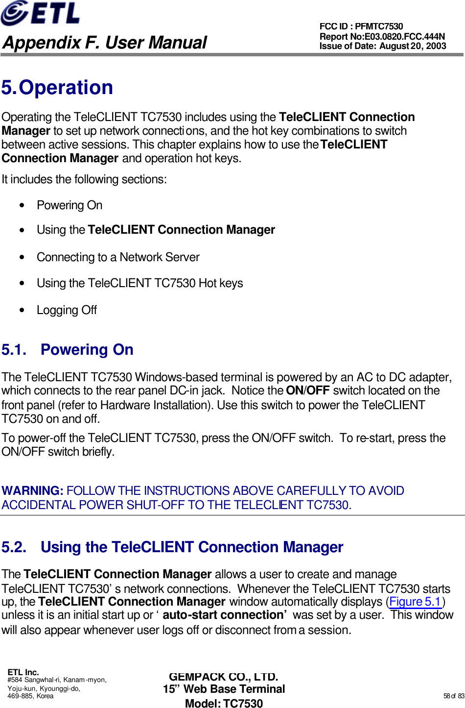   Appendix F. User Manual ETL Inc. #584 Sangwhal-ri, Kanam-myon, Yoju-kun, Kyounggi-do, 469-885, Korea                                                                                                                                                                                                  58 of  83 FCC ID : PFMTC7530 Report No:E03.0820.FCC.444N  Issue of Date: August 20, 2003 GEMPACK CO., LTD. 15” Web Base Terminal Model: TC7530 5. Operation Operating the TeleCLIENT TC7530 includes using the TeleCLIENT Connection Manager to set up network connections, and the hot key combinations to switch between active sessions. This chapter explains how to use the TeleCLIENT Connection Manager and operation hot keys.  It includes the following sections: • Powering On • Using the TeleCLIENT Connection Manager • Connecting to a Network Server • Using the TeleCLIENT TC7530 Hot keys • Logging Off 5.1. Powering On The TeleCLIENT TC7530 Windows-based terminal is powered by an AC to DC adapter, which connects to the rear panel DC-in jack.  Notice the ON/OFF switch located on the front panel (refer to Hardware Installation). Use this switch to power the TeleCLIENT TC7530 on and off. To power-off the TeleCLIENT TC7530, press the ON/OFF switch.  To re-start, press the ON/OFF switch briefly. WARNING: FOLLOW THE INSTRUCTIONS ABOVE CAREFULLY TO AVOID ACCIDENTAL POWER SHUT-OFF TO THE TELECLIENT TC7530. 5.2. Using the TeleCLIENT Connection Manager The TeleCLIENT Connection Manager allows a user to create and manage TeleCLIENT TC7530’s network connections.  Whenever the TeleCLIENT TC7530 starts up, the TeleCLIENT Connection Manager window automatically displays (Figure 5.1) unless it is an initial start up or ‘auto-start connection’ was set by a user.  This window will also appear whenever user logs off or disconnect from a session. 