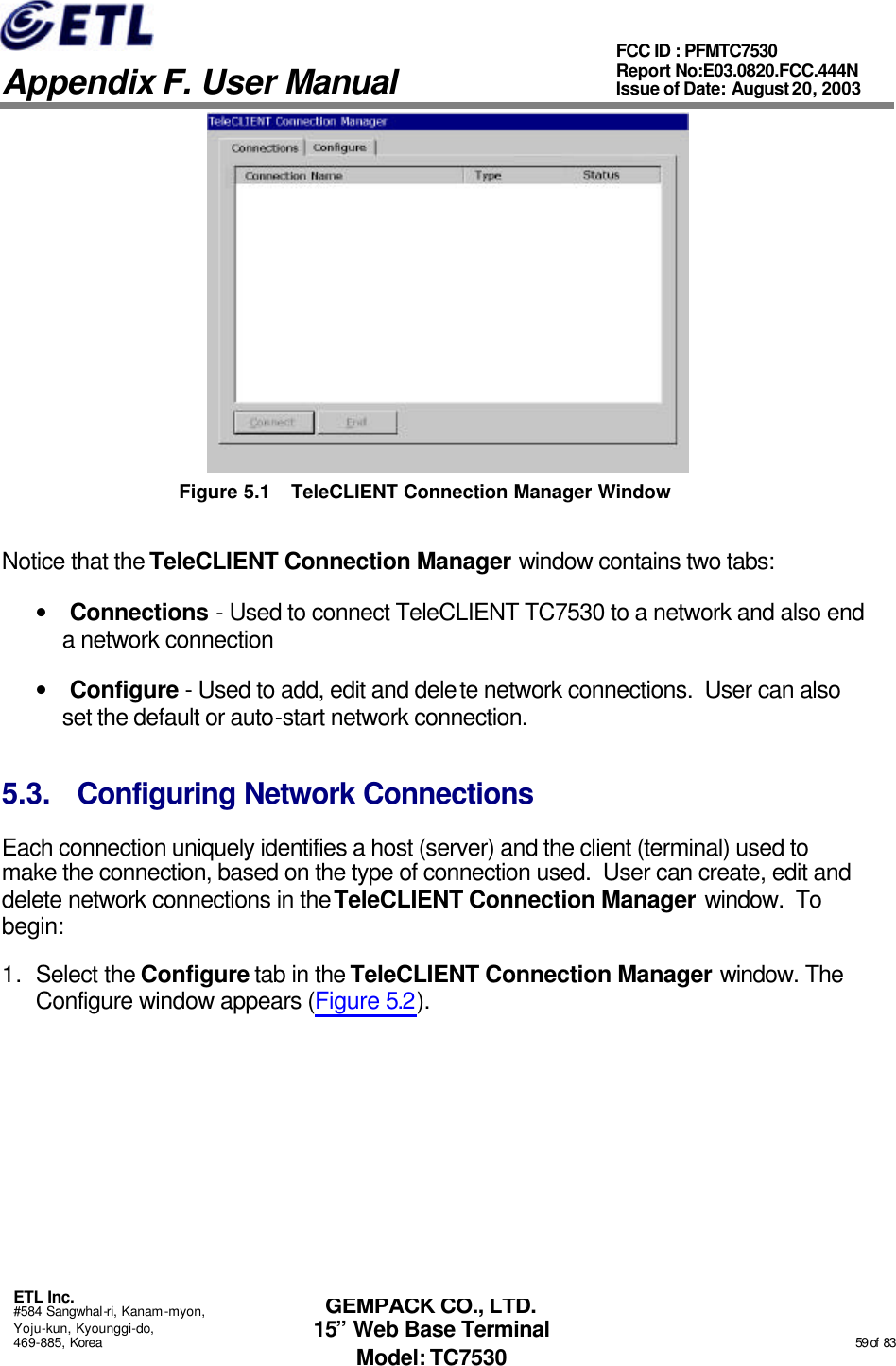   Appendix F. User Manual ETL Inc. #584 Sangwhal-ri, Kanam-myon, Yoju-kun, Kyounggi-do, 469-885, Korea                                                                                                                                                                                                  59 of  83 FCC ID : PFMTC7530 Report No:E03.0820.FCC.444N  Issue of Date: August 20, 2003 GEMPACK CO., LTD. 15” Web Base Terminal Model: TC7530  Figure 5.1 TeleCLIENT Connection Manager Window Notice that the TeleCLIENT Connection Manager window contains two tabs: • Connections - Used to connect TeleCLIENT TC7530 to a network and also end a network connection • Configure - Used to add, edit and delete network connections.  User can also set the default or auto-start network connection. 5.3. Configuring Network Connections Each connection uniquely identifies a host (server) and the client (terminal) used to make the connection, based on the type of connection used.  User can create, edit and delete network connections in the TeleCLIENT Connection Manager window.  To begin:  1. Select the Configure tab in the TeleCLIENT Connection Manager window. The Configure window appears (Figure 5.2). 