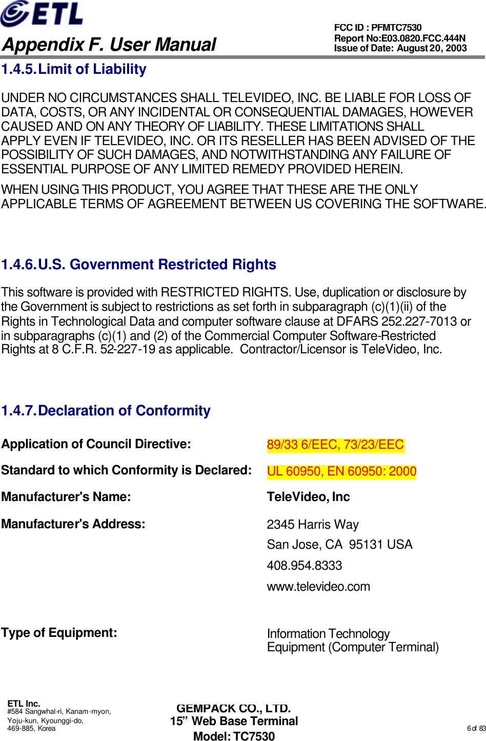   Appendix F. User Manual ETL Inc. #584 Sangwhal-ri, Kanam-myon, Yoju-kun, Kyounggi-do, 469-885, Korea                                                                                                                                                                                                  6 of  83 FCC ID : PFMTC7530 Report No:E03.0820.FCC.444N  Issue of Date: August 20, 2003 GEMPACK CO., LTD. 15” Web Base Terminal Model: TC7530 1.4.5. Limit of Liability UNDER NO CIRCUMSTANCES SHALL TELEVIDEO, INC. BE LIABLE FOR LOSS OF DATA, COSTS, OR ANY INCIDENTAL OR CONSEQUENTIAL DAMAGES, HOWEVER CAUSED AND ON ANY THEORY OF LIABILITY. THESE LIMITATIONS SHALL APPLY EVEN IF TELEVIDEO, INC. OR ITS RESELLER HAS BEEN ADVISED OF THE POSSIBILITY OF SUCH DAMAGES, AND NOTWITHSTANDING ANY FAILURE OF ESSENTIAL PURPOSE OF ANY LIMITED REMEDY PROVIDED HEREIN. WHEN USING THIS PRODUCT, YOU AGREE THAT THESE ARE THE ONLY APPLICABLE TERMS OF AGREEMENT BETWEEN US COVERING THE SOFTWARE.   1.4.6. U.S. Government Restricted Rights This software is provided with RESTRICTED RIGHTS. Use, duplication or disclosure by the Government is subject to restrictions as set forth in subparagraph (c)(1)(ii) of the Rights in Technological Data and computer software clause at DFARS 252.227-7013 or in subparagraphs (c)(1) and (2) of the Commercial Computer Software-Restricted Rights at 8 C.F.R. 52-227-19 as applicable.  Contractor/Licensor is TeleVideo, Inc.  1.4.7. Declaration of Conformity Application of Council Directive: 89/33 6/EEC, 73/23/EEC  Standard to which Conformity is Declared: UL 60950, EN 60950: 2000 Manufacturer&apos;s Name: TeleVideo, Inc Manufacturer&apos;s Address: 2345 Harris Way San Jose, CA  95131 USA 408.954.8333 www.televideo.com  Type of Equipment:  Information Technology Equipment (Computer Terminal)  