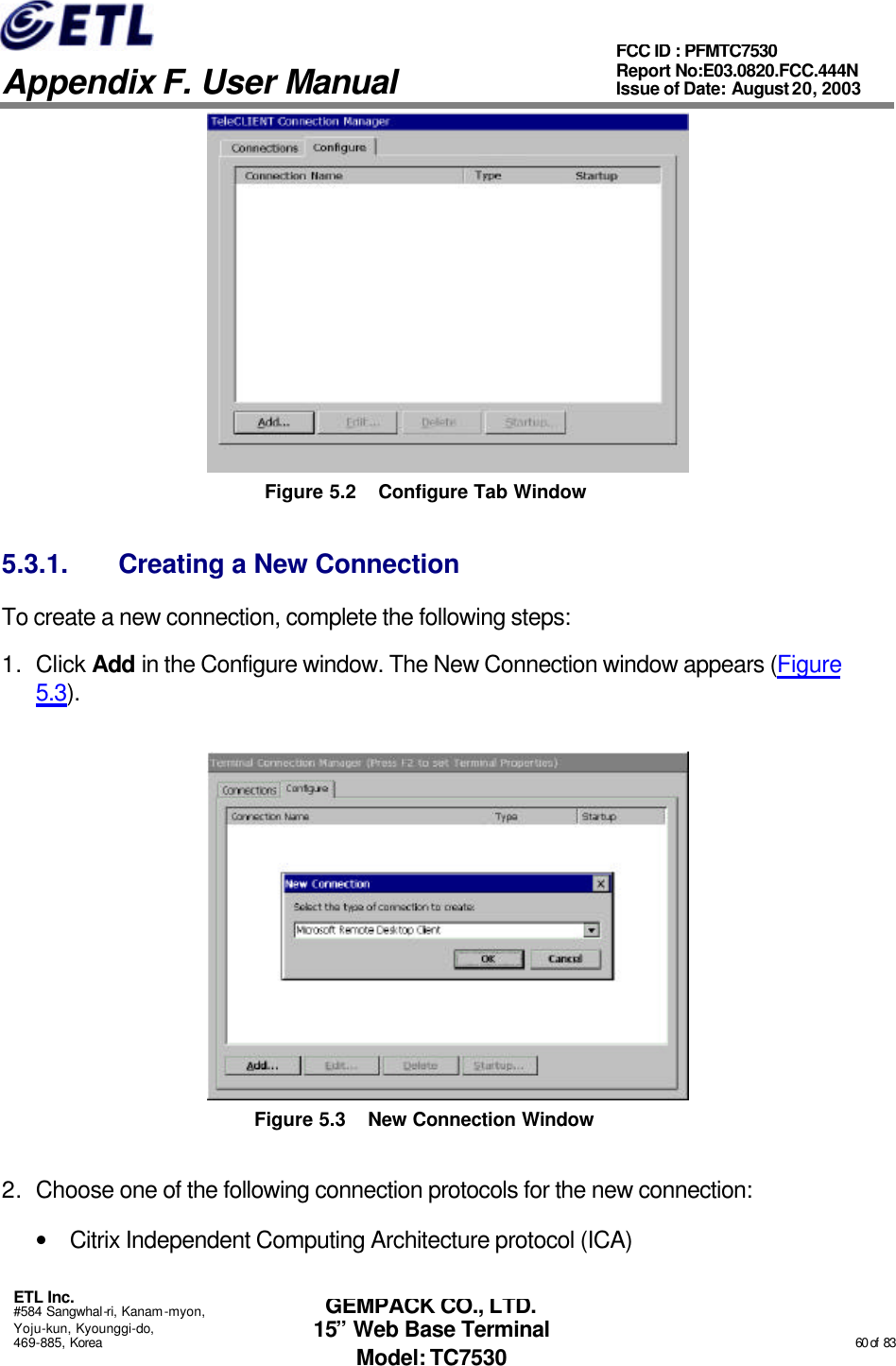   Appendix F. User Manual ETL Inc. #584 Sangwhal-ri, Kanam-myon, Yoju-kun, Kyounggi-do, 469-885, Korea                                                                                                                                                                                                  60 of  83 FCC ID : PFMTC7530 Report No:E03.0820.FCC.444N  Issue of Date: August 20, 2003 GEMPACK CO., LTD. 15” Web Base Terminal Model: TC7530  Figure 5.2 Configure Tab Window 5.3.1. Creating a New Connection To create a new connection, complete the following steps: 1. Click Add in the Configure window. The New Connection window appears (Figure 5.3).  Figure 5.3 New Connection Window 2. Choose one of the following connection protocols for the new connection: • Citrix Independent Computing Architecture protocol (ICA) 