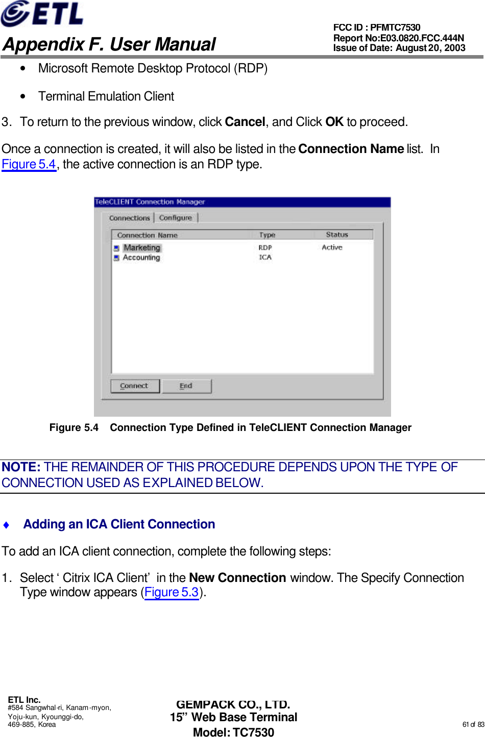   Appendix F. User Manual ETL Inc. #584 Sangwhal-ri, Kanam-myon, Yoju-kun, Kyounggi-do, 469-885, Korea                                                                                                                                                                                                  61 of  83 FCC ID : PFMTC7530 Report No:E03.0820.FCC.444N  Issue of Date: August 20, 2003 GEMPACK CO., LTD. 15” Web Base Terminal Model: TC7530 • Microsoft Remote Desktop Protocol (RDP) • Terminal Emulation Client  3. To return to the previous window, click Cancel, and Click OK to proceed. Once a connection is created, it will also be listed in the Connection Name list.  In Figure 5.4, the active connection is an RDP type.  Figure 5.4 Connection Type Defined in TeleCLIENT Connection Manager   NOTE: THE REMAINDER OF THIS PROCEDURE DEPENDS UPON THE TYPE OF CONNECTION USED AS EXPLAINED BELOW. ♦  Adding an ICA Client Connection To add an ICA client connection, complete the following steps: 1. Select ‘Citrix ICA Client’ in the New Connection window. The Specify Connection Type window appears (Figure 5.3). 