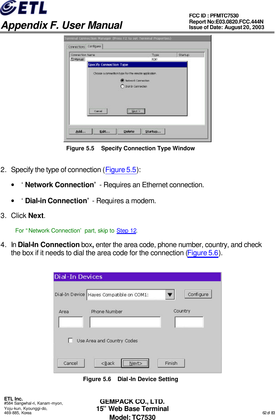   Appendix F. User Manual ETL Inc. #584 Sangwhal-ri, Kanam-myon, Yoju-kun, Kyounggi-do, 469-885, Korea                                                                                                                                                                                                  62 of  83 FCC ID : PFMTC7530 Report No:E03.0820.FCC.444N  Issue of Date: August 20, 2003 GEMPACK CO., LTD. 15” Web Base Terminal Model: TC7530  Figure 5.5 Specify Connection Type Window 2. Specify the type of connection (Figure 5.5): • ‘Network Connection’ - Requires an Ethernet connection. • ‘Dial-in Connection’ - Requires a modem. 3. Click Next. For “Network Connection’ part, skip to Step 12. 4. In Dial-In Connection box, enter the area code, phone number, country, and check the box if it needs to dial the area code for the connection (Figure 5.6).  Figure 5.6 Dial-In Device Setting 