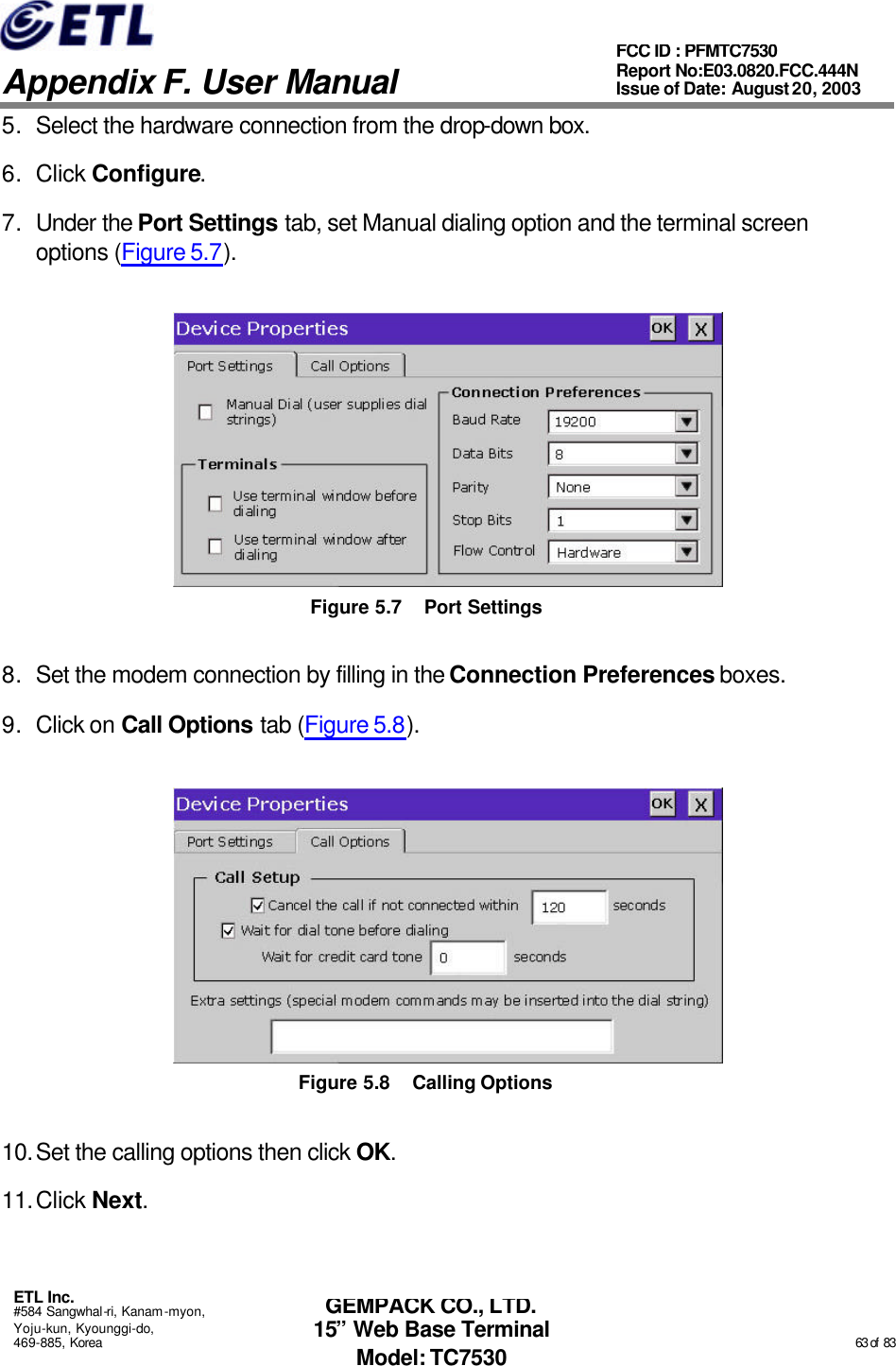   Appendix F. User Manual ETL Inc. #584 Sangwhal-ri, Kanam-myon, Yoju-kun, Kyounggi-do, 469-885, Korea                                                                                                                                                                                                  63 of  83 FCC ID : PFMTC7530 Report No:E03.0820.FCC.444N  Issue of Date: August 20, 2003 GEMPACK CO., LTD. 15” Web Base Terminal Model: TC7530 5. Select the hardware connection from the drop-down box. 6. Click Configure. 7. Under the Port Settings tab, set Manual dialing option and the terminal screen options (Figure 5.7).  Figure 5.7 Port Settings 8. Set the modem connection by filling in the Connection Preferences boxes. 9. Click on Call Options tab (Figure 5.8).  Figure 5.8 Calling Options 10. Set the calling options then click OK. 11. Click Next. 